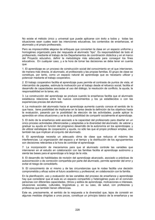 No existe el método único y universal que puede aplicarse con éxito a todos y todas las
situaciones sean cuales sean las intenciones educativas, los contenidos de enseñanzas, el
alumnado y el propio profesorado.
Pero es imprescindible alejarse de enfoques que convierten la clase en un espacio uniforme y
homogéneo organizado para dar respuesta al alumnado “tipo”. Es responsabilidad de todo el
profesorado, mediante el trabajo de los Departamentos de coordinación didáctica y en el marco
del Proyecto educativo, definir la metodología más adecuada para conseguir los fines
educativos. En cualquier caso, y a la hora de tomar las decisiones se debe tener en cuenta
que:
1. El aprendizaje es un proceso de construcción social del conocimiento en el que intervienen,
de manera más directa, el alumnado, el profesorado y las propias familias. El grupo de clase se
constituye, por tanto, como un espacio natural de aprendizaje que es necesario utilizar y
potenciar mediante el trabajo cooperativo.
2. El trabajo cooperativo facilita el aprendizaje pues permite el contraste de puntos de vista, el
intercambio de papeles, estimula la motivación por el trabajo desde el refuerzo social, facilita el
desarrollo de capacidades asociadas al uso del diálogo, la resolución de conflicto, la ayuda, la
responsabilidad en la tarea, etc.
3. La construcción del aprendizaje se produce cuando la enseñanza facilita que el alumnado
establezca relaciones entre los nuevos conocimientos y los ya establecidos o con las
experiencias previas del alumnado.
4. La motivación del alumnado hacia el aprendizaje aumenta cuando conoce el sentido de lo
que hace; tiene posibilidad de implicarse en la tarea desde la definición de los objetivos hasta
la evaluación, pasando por la posibilidad de elección de las actividades; puede aplicar lo
aprendido en otras situaciones y se le da la posibilidad de compartir socialmente el aprendizaje.
5. El éxito de la enseñanza está asociado a la capacidad del profesorado para diseñar en un
único proceso actividades diferenciadas y adaptadas a la diversidad del alumnado; de valorar y
graduar su ayuda en función del progresivo desarrollo de la autonomía en los aprendizajes; y
de utilizar estrategias de cooperación y ayuda, no sólo las que el propio profesor emplea, sino
también las que implican al conjunto del alumnado.
6. El aprendizaje necesita un adecuado clima de clase que reduzca al máximo las
interferencias. La organización del espacio y el tiempo y la distribución de los agrupamientos
son decisiones relevantes a la hora de controlar el aprendizaje
7. La incorporación de mecanismos para que el alumnado controle las variables que
intervienen en el estudio en colaboración con las familias facilita el aprendizaje autónomo y
sienta las bases para el aprendizaje a lo largo de la vida.
8. El desarrollo de habilidades de revisión del aprendizaje alcanzado, asociado a prácticas de
autocorrección o de corrección compartida por parte del alumnado, permite aprender del error y
evitar el riesgo de consolidarlo.
9. El conocimiento de sí mismo y de las circunstancias que le rodea facilita una decisión
comprometida y eficaz sobre el futuro académico y profesional, en colaboración con la familia.
En la planificación, uso y evaluación de las variables del proceso de enseñanza y aprendizaje
hay que considerar que el aula es un espacio compartido y heterogéneo pues en el conviven
personas con diferentes capacidades, ritmos y estilos de aprendizaje, motivaciones e intereses,
situaciones sociales, culturales, lingüísticas y, en su caso, de salud, con profesoras y
profesoras que también tienen diferencias.
Este es, precisamente, el sentido de la respuesta a la diversidad que, lejos de consistir en
algunas medidas dirigidas a unos pocos, constituye un principio básico de la enseñanza y se




                                               228
 