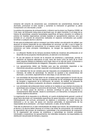 compone del conjunto de actuaciones que, considerando las características diversas del
alumnado, promueven el éxito escolar y aumentan la motivación al garantizar su plena
incorporación a la vida escolar y social.
La práctica de programas de enriquecimiento y refuerzo que la propia Ley Orgánica 2/2006, de
3 de mayo, de Educación indica para el alumnado que, en algún momento o a lo largo de su
historia de aprendizaje, presenta necesidades específicas de apoyo educativo no conlleva la
práctica de medidas organizativas cerradas basadas en agrupamientos estancos, sino que
consiste en un conjunto de actuaciones realizadas en espacios normalizados que pueden
beneficiar a cualquier alumno o alumna.
El reto para el profesorado está en conseguir que todos reciban una educación de calidad, que
alcancen el máximo desarrollo de sus capacidades sin renunciar, por ello, a que lo hagan en
condiciones de igualdad sin exclusiones, en un espacio social normalizado e interactivo. En
coherencia con estos principios metodológicos, se recogen las siguientes orientaciones
didácticas:
•   La utilización flexible de los tiempos escolares facilita las iniciativas del profesorado en el
    desarrollo de los proyectos interdisciplinares y la atención a la diversidad.
•   El uso del espacio en función de la situación de enseñanza y aprendizaje, permite la
    utilización de espacios alternativos al aula, tanto del centro como de fuera de él. Entre
    estos espacios destaca la biblioteca como lugar clave en la vida del centro, al favorecer e
    incentivar los procedimientos de indagación, búsqueda y consulta de información.
•   Los agrupamientos deben ser flexibles para que las actividades respondan a las
    intenciones educativas y permitan responder a la diversidad del alumnado.
•   Los materiales han de ser variados para dar respuesta a la complejidad de situaciones, de
    intereses, de estilos de aprendizaje. Su elección se ajustará a las características del
    alumnado y se evitará, especialmente en esta etapa, el uso del texto único.
•   Las actividades del alumnado deben de ser variadas y estar organizadas en función de una
    secuencia coherente. Se trata de asegurar el desarrollo de las estrategias de aprendizaje
    de recogida y organización de la información; de revisión, de análisis; de búsqueda de
    alternativas; de síntesis y evaluación; de refuerzo, ampliación y la generalización.
•   Las actividades del profesorado tienen sentido en la medida en que orientan el proceso de
    aprendizaje para conseguir la autonomía del alumnado. Todo el profesorado que interviene
    con un mismo grupo de alumnos y alumnas constituye la junta de profesores y
    necesariamente debe abordar, desde la coordinación y el intercambio, la búsqueda de los
    mismos objetivos educativos.
La organización de la respuesta no es diferente, en cuanto al planteamiento general, cuando el
grupo tiene alumnado con necesidades específicas de apoyo educativo, pero exige una mayor
individualización del currículo, priorización de objetivos y contenidos, un mayor tiempo de
dedicación y, en su caso, de apoyo con recursos personales; el asesoramiento de los
responsables de la orientación; y la mayor implicación, si cabe, de las familias.
Todo ello se plasmará en un plan individualizado de trabajo que incluirá las competencias que
el alumno y la alumna deben alcanzar en el área o las áreas de conocimiento, los contenidos,
la organización del proceso de enseñanza y aprendizaje y los procedimientos de evaluación.
En la organización del proceso de enseñanza y aprendizaje se incluirán actividades
individuales y cooperativas, los agrupamientos, los materiales necesarios, los responsables y la
distribución secuenciada de tiempos y espacios.




                                               229
 