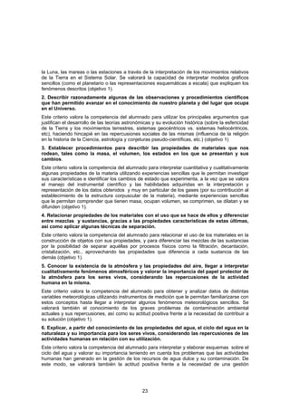 la Luna, las mareas o las estaciones a través de la interpretación de los movimientos relativos
de la Tierra en el Sistema Solar. Se valorará la capacidad de interpretar modelos gráficos
sencillos (como el planetario o las representaciones esquemáticas a escala) que expliquen los
fenómenos descritos (objetivo 1).
2. Describir razonadamente algunas de las observaciones y procedimientos científicos
que han permitido avanzar en el conocimiento de nuestro planeta y del lugar que ocupa
en el Universo.
Este criterio valora la competencia del alumnado para utilizar los principales argumentos que
justifican el desarrollo de las teorías astronómicas y su evolución histórica (sobre la esfericidad
de la Tierra y los movimientos terrestres, sistemas geocéntricos vs. sistemas heliocéntricos,
etc), haciendo hincapié en las repercusiones sociales de las mismas (influencia de la religión
en la historia de la Ciencia, astrología y conjeturas pseudo-científicas, etc.) (objetivo 1)
3. Establecer procedimientos para describir las propiedades de materiales que nos
rodean, tales como la masa, el volumen, los estados en los que se presentan y sus
cambios.
Este criterio valora la competencia del alumnado para interpretar cuantitativa y cualitativamente
algunas propiedades de la materia utilizando experiencias sencillas que le permitan investigar
sus características e identificar los cambios de estado que experimenta, a la vez que se valora
el manejo del instrumental científico y las habilidades adquiridas en la interpretación y
representación de los datos obtenidos y muy en particular de los gases (por su contribución al
establecimiento de la estructura corpuscular de la materia), mediante experiencias sencillas
que le permitan comprender que tienen masa, ocupan volumen, se comprimen, se dilatan y se
difunden (objetivo 1).
4. Relacionar propiedades de los materiales con el uso que se hace de ellos y diferenciar
entre mezclas y sustancias, gracias a las propiedades características de estas últimas,
así como aplicar algunas técnicas de separación.
Este criterio valora la competencia del alumnado para relacionar el uso de los materiales en la
construcción de objetos con sus propiedades, y para diferenciar las mezclas de las sustancias
por la posibilidad de separar aquéllas por procesos físicos como la filtración, decantación,
cristalización, etc., aprovechando las propiedades que diferencia a cada sustancia de las
demás (objetivo 1).
5. Conocer la existencia de la atmósfera y las propiedades del aire, llegar a interpretar
cualitativamente fenómenos atmosféricos y valorar la importancia del papel protector de
la atmósfera para los seres vivos, considerando las repercusiones de la actividad
humana en la misma.
Este criterio valora la competencia del alumnado para obtener y analizar datos de distintas
variables meteorológicas utilizando instrumentos de medición que le permitan familiarizarse con
estos conceptos hasta llegar a interpretar algunos fenómenos meteorológicos sencillos. Se
valorará también el conocimiento de los graves problemas de contaminación ambiental
actuales y sus repercusiones, así como su actitud positiva frente a la necesidad de contribuir a
su solución (objetivo 1).
6. Explicar, a partir del conocimiento de las propiedades del agua, el ciclo del agua en la
naturaleza y su importancia para los seres vivos, considerando las repercusiones de las
actividades humanas en relación con su utilización.
Este criterio valora la competencia del alumnado para interpretar y elaborar esquemas sobre el
ciclo del agua y valorar su importancia teniendo en cuenta los problemas que las actividades
humanas han generado en la gestión de los recursos de agua dulce y su contaminación. De
este modo, se valorará también la actitud positiva frente a la necesidad de una gestión




                                                23
 