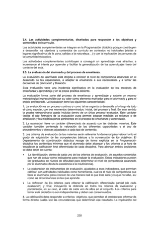 2.4. Las actividades complementarias, diseñadas para responder a los objetivos y
contenidos del currículo.
Las actividades complementarias se integran en la Programación didáctica porque contribuyen
a desarrollar los objetivos y contenidos de currículo en contextos no habituales (visitas a
lugares significativos de la zona, salidas a la naturaleza…) y con la implicación de personas de
la comunidad educativa.
Las actividades complementarias contribuyen a conseguir un aprendizaje más atractivo, a
incrementar el interés por aprender y facilitar la generalización de los aprendizajes fuera del
contexto del aula.
2.5. La evaluación del alumnado y del proceso de enseñanza.
La evaluación del alumnado está dirigida a conocer el nivel de competencia alcanzado en el
desarrollo de las capacidades, a adaptar la enseñanza a sus necesidades y a tomar las
decisiones de promoción y titulación.
Esta evaluación tiene una incidencia significativa en la evaluación de los procesos de
enseñanza y aprendizaje y en la propia práctica docente.
La evaluación forma parte del proceso de enseñanza y aprendizaje y supone un recurso
metodológico imprescindible por su valor como elemento motivador para el alumnado y para el
propio profesorado. La evaluación tiene las siguientes características:
1. La evaluación es un proceso continuo y como tal se organiza y desarrolla a lo largo de todo
el curso escolar, con tres momentos determinados: inicial, del proceso y final. En este sentido
la prueba extraordinaria queda incluida dentro de un único proceso evaluador. Este carácter
facilita el uso formativo de la evaluación pues permite adoptar medidas de refuerzo o de
ampliación y las modificaciones pertinentes en el proceso de enseñanza y aprendizaje.
2. La evaluación tiene un carácter diferenciado de acuerdo con las distintas materias. Este
carácter también contempla la valoración de las diferentes capacidades y el uso de
procedimientos y técnicas adaptados a cada tipo de contenido.
3. Los criterios de evaluación de las materias serán referente fundamental para valorar tanto el
grado de adquisición de las competencias básicas y la consecución de los objetivos. El
Departamento de coordinación didáctica recoge de forma explícita en la Programación
didáctica los contenidos mínimos que el alumnado debe alcanzar y los criterios a la hora de
establecer la calificación final diferenciada de cada disciplina. Para abordar ambas decisiones
se debe tener en cuenta:
•    La identificación, dentro de cada uno de los criterios de evaluación, de aquellos contenidos
    que han de actuar como indicadores para realizar la evaluación. Estos indicadores pueden
    ser graduados en niveles de dificultad para determinar el nivel de competencia alcanzado
    por el alumnado (desde la excelencia a la insuficiencia).
•   La elaboración de instrumentos de evaluación, ajustados a esos indicadores, que permitan
    calificar, con actividades habituales como herramienta, cuál es el nivel de competencia que
    tiene el alumnado, para conocer de una manera real lo que éste sabe y lo que no sabe, así
    como las circunstancias en las que aprende.
•   La definición de los criterios para obtener la calificación diferenciada parcial (de cada
    evaluación) y final, incluyendo la obtenida en todos los criterios de evaluación y
    ponderando, en su caso, el valor de cada uno de ellos en el conjunto. Los criterios para
    tomar esta decisión no son independientes y deben ser consensuados.
4. La calificación debe responder a criterios objetivos, que permitan al profesorado informar de
forma directa cuales son las circunstancias que determinan ese resultado. La implicación del




                                              230
 