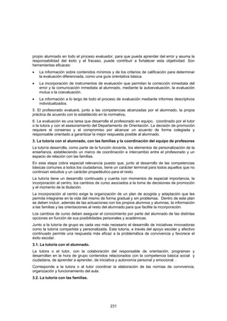 propio alumnado en todo el proceso evaluador, para que pueda aprender del error y asuma la
responsabilidad del éxito y el fracaso, puede contribuir a fortalecer esta objetividad. Son
herramientas eficaces:
•   La información sobre contenidos mínimos y de los criterios de calificación para determinar
    la evaluación diferenciada, como una guía orientativa básica.
•   La incorporación de instrumentos de evaluación que permitan la corrección inmediata del
    error y la comunicación inmediata al alumnado, mediante la autoevaluación, la evaluación
    mutua o la coevaluación.
•   La información a lo largo de todo el proceso de evaluación mediante informes descriptivos
    individualizados.
5. El profesorado evaluará, junto a las competencias alcanzadas por el alumnado, la propia
práctica de acuerdo con lo establecido en la normativa.
6. La evaluación es una tarea que desarrolla el profesorado en equipo, coordinado por el tutor
o la tutora y con el asesoramiento del Departamento de Orientación. La decisión de promoción
requiere el consenso y el compromiso por alcanzar un acuerdo de forma colegiada y
responsable orientado a garantizar la mejor respuesta posible al alumnado.
3. La tutoría con el alumnado, con las familias y la coordinación del equipo de profesores
La tutoría desarrolla, como parte de la función docente, los elementos de personalización de la
enseñanza, estableciendo un marco de coordinación e intercambio entre el profesorado y un
espacio de relación con las familias.
En esta etapa cobra especial relevancia puesto que, junto al desarrollo de las competencias
básicas comunes a todos los ciudadanos, tiene un carácter terminal para todos aquellos que no
continúan estudios y un carácter propedéutico para el resto.
La tutoría tiene un desarrollo continuado y cuenta con momentos de especial importancia, la
incorporación al centro, los cambios de curso asociados a la toma de decisiones de promoción
y el momento de la titulación.
La incorporación al centro exige la organización de un plan de acogida y adaptación que les
permita integrarse en la vida del mismo de forma gradual y sin problemas. Dentro de este plan
se deben incluir, además de las actuaciones con los propios alumnos y alumnas, la información
a las familias y las orientaciones al resto del alumnado para que facilite la incorporación.
Los cambios de curso deben asegurar el conocimiento por parte del alumnado de las distintas
opciones en función de sus posibilidades personales y académicas.
Junto a la tutoría de grupo es cada vez más necesario el desarrollo de iniciativas innovadoras
como la tutoría compartida y personalizada. Esta tutoría, a través del apoyo escolar y afectivo
continuado permite una respuesta más eficaz a la problemática de convivencia y favorece el
éxito escolar.
3.1. La tutoría con el alumnado.
La tutora o el tutor, con la colaboración del responsable de orientación, programan y
desarrollan en la hora de grupo contenidos relacionados con la competencia básica social y
ciudadana, de aprender a aprender, de iniciativa y autonomía personal y emocional. .
Corresponde a la tutora o al tutor coordinar la elaboración de las normas de convivencia,
organización y funcionamiento del aula.
3.2. La tutoría con las familias.




                                             231
 