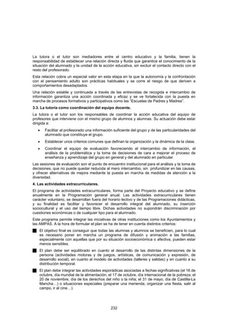 La tutora o el tutor son mediadores entre el centro educativo y la familia, tienen la
responsabilidad de establecer una relación directa y fluida que garantice el conocimiento de la
situación del alumnado y la unidad de la acción educativa, sin excluir el contacto directo con el
resto del profesorado.
Esta relación cobra un especial valor en esta etapa en la que la autonomía y la confrontación
con el pensamiento adulto son prácticas habituales y se corre el riesgo de que deriven a
comportamientos desadaptados.
Una relación estable y continuada a través de las entrevistas de recogida e intercambio de
información garantiza una acción coordinada y eficaz y se ve fortalecida con la puesta en
marcha de procesos formativos y participativos como las “Escuelas de Padres y Madres”.
3.3. La tutoría como coordinación del equipo docente.
La tutora o el tutor son los responsables de coordinar la acción educativa del equipo de
profesores que interviene con el mismo grupo de alumnos y alumnas. Su actuación debe estar
dirigida a:
   •   Facilitar al profesorado una información suficiente del grupo y de las particularidades del
       alumnado que constituye el grupo.
   •   Establecer unos criterios comunes que definan la organización y la dinámica de la clase.
   •   Coordinar el equipo de evaluación favoreciendo el intercambio de información, el
       análisis de la problemática y la toma de decisiones de cara a mejorar el proceso de
       enseñanza y aprendizaje del grupo en general y del alumnado en particular.
Las sesiones de evaluación son el punto de encuentro institucional para el análisis y la toma de
decisiones, que no puede quedar reducida al mero intercambio, sin profundizar en las causas,
y ofrecer alternativas de mejora mediante la puesta en marcha de medidas de atención a la
diversidad.
4. Las actividades extracurriculares.
El programa de actividades extracurriculares, forma parte del Proyecto educativo y se define
anualmente en la Programación general anual. Las actividades extracurriculares tienen
carácter voluntario, se desarrollan fuera del horario lectivo y de las Programaciones didácticas,
y su finalidad es facilitar y favorecer el desarrollo integral del alumnado, su inserción
sociocultural y el uso del tiempo libre. Dichas actividades no supondrán discriminación por
cuestiones económicas o de cualquier tipo para el alumnado.
Este programa permite integrar las iniciativas de otras instituciones como los Ayuntamientos y
las AMPAS. A la hora de formular el plan se ha de tener en cuenta distintos criterios:
    El objetivo final es conseguir que todas las alumnas y alumnos se beneficien, para lo cual
    es necesario poner en marcha un programa de difusión y animación a las familias,
    especialmente con aquellas que por su situación socioeconómica o afectiva, pueden estar
    menos sensibles.
    El plan debe ser equilibrado en cuanto al desarrollo de las distintas dimensiones de la
    persona (actividades motoras y de juegos, artísticas, de comunicación y expresión, de
    desarrollo social), en cuanto al modelo de actividades (talleres y salidas) y en cuanto a su
    distribución temporal.
    El plan debe integrar las actividades esporádicas asociadas a fechas significativas (el 16 de
    octubre, día mundial de la alimentación; el 17 de octubre, día internacional de la pobreza; el
    20 de noviembre, día de los derechos del niño o la niña; el 31 de mayo, día de Castilla-La
    Mancha…) o situaciones especiales (preparar una merienda, organizar una fiesta, salir al
    campo, ir al cine…).




                                              232
 