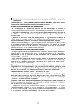 La incorporación de voluntarias y voluntarios enriquece sus posibilidades y aumenta los
    compromisos.
5. La organización y coordinación de los Departamentos didácticos, y con otros centros
educativos. El asesoramiento del Departamento de Orientación.
5.1. La Programación didáctica como tarea de equipo.
Los Departamentos de coordinación didáctica son los responsables de elaborar la
programación del área o materia, para dar respuesta a las intenciones del Proyecto educativo.
La programación debe asegurar, con la correcta secuenciación de los contenidos a lo largo de
los distintos cursos, la coherencia del proceso evitando lagunas, solapamientos y
contradicciones.
El desarrollo de esta tarea exige, que el departamento se constituya como un equipo de
trabajo, capaz de investigar su acción para establecer las modificaciones y las innovaciones
necesarias para mejorar y adaptar el proceso de enseñanza y aprendizaje al alumnado.
El funcionamiento eficaz del grupo exige un tiempo específico, una coordinación eficaz y actitud
de participación activa y colaboración de todos sus componentes. A la jefatura del mismo le
corresponde crear una vía fluida de intercambio y participación con el resto de departamentos
didácticos del centro y con el Departamento de orientación.
5.2. El asesoramiento del Departamento de orientación
Las estructuras específicas de orientación deben contribuir a la mejor calidad del diseño y
desarrollo del Proyecto educativo del centro a través de las actuaciones de información, y
asesoramiento y con el concurso de los instrumentos de la orientación educativa,
psicopedagógica y profesional.
Para el desarrollo suficiente de cada uno de los ámbitos de actuación de la tutoría, la
adaptación de las programaciones a las particularidades del alumnado y la planificación y
desarrollo de las medidas de atención a la diversidad, el centro cuenta con el asesoramiento y
apoyo del Departamento de orientación.
Esta ayuda se concreta mediante las reuniones periódicas con tutoras y tutores, con los
Departamentos de coordinación didáctica, con el profesorado que desarrolla medidas de apoyo
o refuerzo y medidas específicas, todo ello bajo la coordinación de la jefatura de estudios.
Asimismo, se complementa, con la atención individualizada al alumnado y las familias.
5.3. La coordinación con otros centros y los servicios de apoyo.
La transición de primaria a secundaria y de ésta a otras actividades y enseñanzas, exige la
planificación de programas que permitan al alumnado anticipar el conocimiento de la nueva
situación e incorporar espacios de coordinación entre el profesorado para intercambiar
información y compartir decisiones curriculares.
Igualmente puede abrirse una vía de cooperación con la Universidad que puede concretarse en
el desarrollo de procesos formativos, en la elaboración conjunta de proyectos de investigación
o en la colaboración como profesores asociados.
La colaboración de de la red institucional de formación y asesoramiento es un recurso
imprescindible para la mejora de los centros. Asimismo los Centros de profesores y los Centros
de recursos y asesoramiento a la escuela rural son los responsables de facilitar la coordinación
de las acciones de orientación de toda la zona (Plan de orientación de zona)




                                              233
 
