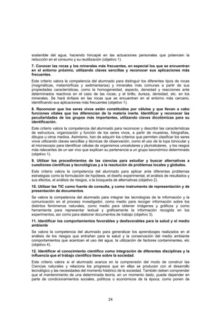 sostenible del agua, haciendo hincapié en las actuaciones personales que potencien la
reducción en el consumo y su reutilización (objetivo 1).
7. Conocer las rocas y los minerales más frecuentes, en especial los que se encuentran
en el entorno próximo, utilizando claves sencillas y reconocer sus aplicaciones más
frecuentes.
Este criterio valora la competencia del alumnado para distinguir los diferentes tipos de rocas
(magmáticas, metamórficas y sedimentarias) y minerales más comunes a partir de sus
propiedades características, como la homogeneidad, aspecto, densidad y reacciones ante
determinados reactivos en el caso de las rocas; y el brillo, dureza, densidad, etc. en los
minerales. Se hará énfasis en las rocas que se encuentran en el entorno más cercano,
identificando sus aplicaciones más frecuentes (objetivo 1).
8. Reconocer que los seres vivos están constituidos por células y que llevan a cabo
funciones vitales que los diferencian de la materia inerte. Identificar y reconocer las
peculiaridades de los grupos más importantes, utilizando claves dicotómicas para su
identificación.
Este criterio valora la competencia del alumnado para reconocer y describir las características
de estructura, organización y función de los seres vivos, a partir de muestras, fotografías,
dibujos u otros medios. Asimismo, han de adquirir los criterios que permiten clasificar los seres
vivos utilizando claves sencillas y técnicas de observación, como el uso de la lupa binocular y
el microscopio para identificar células de organismos unicelulares y pluricelulares, y los rasgos
más relevantes de un ser vivo que explican su pertenencia a un grupo taxonómico determinado
(objetivo 1).
9. Utilizar los procedimientos de las ciencias para estudiar y buscar alternativas a
cuestiones científicas y tecnológicas y a la resolución de problemas locales y globales.
Este criterio valora la competencia del alumnado para aplicar ante diferentes problemas
estrategias como la formulación de hipótesis, el diseño experimental, el análisis de resultados y
sus efectos, el análisis de riesgos, o la búsqueda de alternativas (objetivo 2).
10. Utilizar las TIC como fuente de consulta, y como instrumento de representación y de
presentación de documentos.
Se valora la competencia del alumnado para integrar las tecnologías de la información y la
comunicación en el proceso investigador, como medio para recoger información sobre los
distintos fenómenos naturales, como medio para obtener imágenes y gráficos y como
herramienta para representar textual y gráficamente la información recogida en los
experimentos, así como para elaborar documentos de trabajo (objetivo 3).
11. Identificar los comportamientos favorables y desfavorables para la salud y el medio
ambiente
Se valora la competencia del alumnado para generalizar los aprendizajes realizados en el
análisis de los riesgos que entrañan para la salud y la conservación del medio ambiente
comportamientos que acentúan el uso del agua, la utilización de factores contaminantes, etc
(objetivo 4).
12. Identificar el conocimiento científico como integración de diferentes disciplinas y la
influencia que el trabajo científico tiene sobre la sociedad.
Este criterio valora si el alumnado avanza en la comprensión del modo de construir las
Ciencias naturales y relaciona los progresos que en ellas se producen con el desarrollo
tecnológico y las necesidades del momento histórico de la sociedad. También deben comprender
que el mantenimiento de una determinada teoría, en un momento dado, puede depender en
parte de condicionamientos sociales, políticos o económicos de la época, como ponen de




                                               24
 