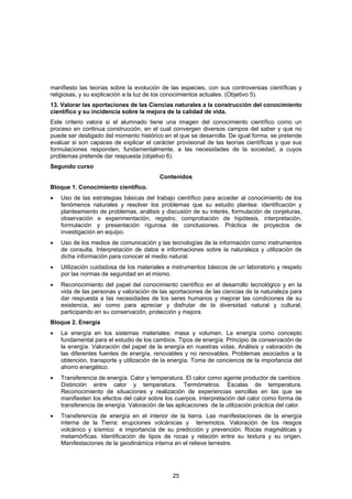 manifiesto las teorías sobre la evolución de las especies, con sus controversias científicas y
religiosas, y su explicación a la luz de los conocimientos actuales. (Objetivo 5).
13. Valorar las aportaciones de las Ciencias naturales a la construcción del conocimiento
científico y su incidencia sobre la mejora de la calidad de vida.
Este criterio valora si el alumnado tiene una imagen del conocimiento científico como un
proceso en continua construcción, en el cual convergen diversos campos del saber y que no
puede ser desligado del momento histórico en el que se desarrolla. De igual forma, se pretende
evaluar si son capaces de explicar el carácter provisional de las teorías científicas y que sus
formulaciones responden, fundamentalmente, a las necesidades de la sociedad, a cuyos
problemas pretende dar respuesta (objetivo 6).
Segundo curso
                                          Contenidos
Bloque 1. Conocimiento científico.
•   Uso de las estrategias básicas del trabajo científico para acceder al conocimiento de los
    fenómenos naturales y resolver los problemas que su estudio plantea: identificación y
    planteamiento de problemas, análisis y discusión de su interés, formulación de conjeturas,
    observación e experimentación, registro, comprobación de hipótesis, interpretación,
    formulación y presentación rigurosa de conclusiones. Práctica de proyectos de
    investigación en equipo.
•   Uso de los medios de comunicación y las tecnologías de la información como instrumentos
    de consulta. Interpretación de datos e informaciones sobre la naturaleza y utilización de
    dicha información para conocer el medio natural.
•   Utilización cuidadosa de los materiales e instrumentos básicos de un laboratorio y respeto
    por las normas de seguridad en el mismo.
•   Reconocimiento del papel del conocimiento científico en el desarrollo tecnológico y en la
    vida de las personas y valoración de las aportaciones de las ciencias de la naturaleza para
    dar respuesta a las necesidades de los seres humanos y mejorar las condiciones de su
    existencia, así como para apreciar y disfrutar de la diversidad natural y cultural,
    participando en su conservación, protección y mejora.
Bloque 2. Energía
•   La energía en los sistemas materiales: masa y volumen. La energía como concepto
    fundamental para el estudio de los cambios. Tipos de energía. Principio de conservación de
    la energía. Valoración del papel de la energía en nuestras vidas. Análisis y valoración de
    las diferentes fuentes de energía, renovables y no renovables. Problemas asociados a la
    obtención, transporte y utilización de la energía. Toma de conciencia de la importancia del
    ahorro energético.
•   Transferencia de energía. Calor y temperatura. El calor como agente productor de cambios.
    Distinción entre calor y temperatura. Termómetros. Escalas de temperatura.
    Reconocimiento de situaciones y realización de experiencias sencillas en las que se
    manifiesten los efectos del calor sobre los cuerpos. Interpretación del calor como forma de
    transferencia de energía. Valoración de las aplicaciones de la utilización práctica del calor.
•   Transferencia de energía en el interior de la tierra. Las manifestaciones de la energía
    interna de la Tierra: erupciones volcánicas y terremotos. Valoración de los riesgos
    volcánico y sísmico e importancia de su predicción y prevención. Rocas magmáticas y
    metamórficas. Identificación de tipos de rocas y relación entre su textura y su origen.
    Manifestaciones de la geodinámica interna en el relieve terrestre.




                                               25
 