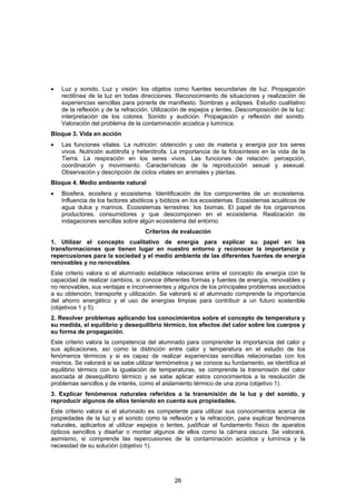 •   Luz y sonido. Luz y visión: los objetos como fuentes secundarias de luz. Propagación
    rectilínea de la luz en todas direcciones. Reconocimiento de situaciones y realización de
    experiencias sencillas para ponerla de manifiesto. Sombras y eclipses. Estudio cualitativo
    de la reflexión y de la refracción. Utilización de espejos y lentes. Descomposición de la luz:
    interpretación de los colores. Sonido y audición. Propagación y reflexión del sonido.
    Valoración del problema de la contaminación acústica y lumínica.
Bloque 3. Vida en acción
•   Las funciones vitales. La nutrición: obtención y uso de materia y energía por los seres
    vivos. Nutrición autótrofa y heterótrofa. La importancia de la fotosíntesis en la vida de la
    Tierra. La respiración en los seres vivos. Las funciones de relación: percepción,
    coordinación y movimiento. Características de la reproducción sexual y asexual.
    Observación y descripción de ciclos vitales en animales y plantas.
Bloque 4. Medio ambiente natural
•   Biosfera, ecosfera y ecosistema. Identificación de los componentes de un ecosistema.
    Influencia de los factores abióticos y bióticos en los ecosistemas. Ecosistemas acuáticos de
    agua dulce y marinos. Ecosistemas terrestres: los biomas. El papel de los organismos
    productores, consumidores y que descomponen en el ecosistema. Realización de
    indagaciones sencillas sobre algún ecosistema del entorno.
                                    Criterios de evaluación
1. Utilizar el concepto cualitativo de energía para explicar su papel en las
transformaciones que tienen lugar en nuestro entorno y reconocer la importancia y
repercusiones para la sociedad y el medio ambiente de las diferentes fuentes de energía
renovables y no renovables.
Este criterio valora si el alumnado establece relaciones entre el concepto de energía con la
capacidad de realizar cambios, si conoce diferentes formas y fuentes de energía, renovables y
no renovables, sus ventajas e inconvenientes y algunos de los principales problemas asociados
a su obtención, transporte y utilización. Se valorará si el alumnado comprende la importancia
del ahorro energético y el uso de energías limpias para contribuir a un futuro sostenible
(objetivos 1 y 5).
2. Resolver problemas aplicando los conocimientos sobre el concepto de temperatura y
su medida, el equilibrio y desequilibrio térmico, los efectos del calor sobre los cuerpos y
su forma de propagación.
Este criterio valora la competencia del alumnado para comprender la importancia del calor y
sus aplicaciones, así como la distinción entre calor y temperatura en el estudio de los
fenómenos térmicos y si es capaz de realizar experiencias sencillas relacionadas con los
mismos. Se valorará si se sabe utilizar termómetros y se conoce su fundamento, se identifica el
equilibrio térmico con la igualación de temperaturas, se comprende la transmisión del calor
asociada al desequilibrio térmico y se sabe aplicar estos conocimientos a la resolución de
problemas sencillos y de interés, como el aislamiento térmico de una zona (objetivo 1).
3. Explicar fenómenos naturales referidos a la transmisión de la luz y del sonido, y
reproducir algunos de ellos teniendo en cuenta sus propiedades.
Este criterio valora si el alumnado es competente para utilizar sus conocimientos acerca de
propiedades de la luz y el sonido como la reflexión y la refracción, para explicar fenómenos
naturales, aplicarlos al utilizar espejos o lentes, justificar el fundamento físico de aparatos
ópticos sencillos y diseñar o montar algunos de ellos como la cámara oscura. Se valorará,
asimismo, si comprende las repercusiones de la contaminación acústica y lumínica y la
necesidad de su solución (objetivo 1).




                                               26
 