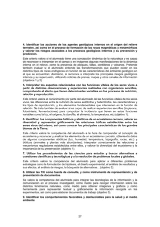 4. Identificar las acciones de los agentes geológicos internos en el origen del relieve
terrestre, así como en el proceso de formación de las rocas magmáticas y metamórficas
y valorar los riesgos asociados a los procesos geológicos internos y su prevención y
predicción.
Este criterio valora si el alumnado tiene una concepción dinámica de la naturaleza y es capaz
de reconocer e interpretar en el campo o en imágenes algunas manifestaciones de la dinámica
interna en el relieve, como la presencia de pliegues, fallas, cordilleras y volcanes. Pretende
también evaluar si el alumnado entiende las transformaciones que pueden existir en los
distintos tipos de rocas endógenas en función de las características del ambiente geológico en
el que se encuentran. Asimismo, si reconoce e interpreta los principales riesgos geológicos
internos y su repercusión, utilizando noticias de prensa, mapas y otros canales de información
(objetivos 1 y 5).
5. Interpretar los aspectos relacionados con las funciones vitales de los seres vivos a
partir de distintas observaciones y experiencias realizadas con organismos sencillos,
comprobando el efecto que tienen determinadas variables en los procesos de nutrición,
relación y reproducción.
Este criterio valora el conocimiento por parte del alumnado de las funciones vitales de los seres
vivos, las diferencias entre la nutrición de seres autótrofos y heterótrofos, las características y
los tipos de reproducción, y los elementos fundamentales que intervienen en la función de
relación. Se trata también de evaluar si es capaz de realizar experiencias sencillas (tropismos,
fotosíntesis, fermentaciones) para comprobar la incidencia que tienen en estas funciones
variables como la luz, el oxígeno, la clorofila, el alimento, la temperatura, etc (objetivo 1).
6. Identificar los componentes bióticos y abióticos de un ecosistema cercano, valorar su
diversidad y representar gráficamente las relaciones tróficas establecidas entre los
seres vivos del mismo, así como conocer las principales características de los grandes
biomas de la Tierra.
Este criterio valora la competencia del alumnado a la hora de comprender el concepto de
ecosistema y reconocer y analizar los elementos de un ecosistema concreto, obteniendo datos
de algunos componentes abióticos (luz, humedad, temperatura, topografía, rocas, etc.) y
bióticos (animales y plantas más abundantes); interpretar correctamente las relaciones y
mecanismos reguladores establecidos entre ellos, y valorar la diversidad del ecosistema y la
importancia de su preservación (objetivo 1).
7. Utilizar los procedimientos de las ciencias para estudiar y buscar alternativas a
cuestiones científicas y tecnológicas y a la resolución de problemas locales y globales.
Este criterio valora la competencia del alumnado para aplicar a diferentes problemas
estrategias como la formulación de hipótesis, el diseño experimental, el análisis de resultados y
sus efectos, el análisis de riesgos, la búsqueda de alternativas…(objetivo 2).
8. Utilizar las TIC como fuente de consulta, y como instrumento de representación y de
presentación de documentos.
Se valora la competencia del alumnado para integrar las tecnologías de la información y la
comunicación en el proceso investigador, como medio para recoger información sobre los
distintos fenómenos naturales, como medio para obtener imágenes y gráficos y como
herramienta para representar textual y gráficamente la información recogida en los
experimentos, así como para elaborar documentos de trabajo (objetivo 3).
9. Identificar los comportamientos favorables y desfavorables para la salud y el medio
ambiente




                                                27
 