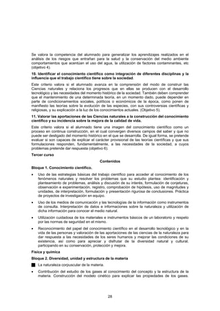 Se valora la competencia del alumnado para generalizar los aprendizajes realizados en el
análisis de los riesgos que entrañan para la salud y la conservación del medio ambiente
comportamientos que acentúan el uso del agua, la utilización de factores contaminantes, etc
(objetivo 4).
10. Identificar el conocimiento científico como integración de diferentes disciplinas y la
influencia que el trabajo científico tiene sobre la sociedad.
Este criterio valora si el alumnado avanza en la comprensión del modo de construir las
Ciencias naturales y relaciona los progresos que en ellas se producen con el desarrollo
tecnológico y las necesidades del momento histórico de la sociedad. También deben comprender
que el mantenimiento de una determinada teoría, en un momento dado, puede depender en
parte de condicionamientos sociales, políticos o económicos de la época, como ponen de
manifiesto las teorías sobre la evolución de las especies, con sus controversias científicas y
religiosas, y su explicación a la luz de los conocimientos actuales. (Objetivo 5).
11. Valorar las aportaciones de las Ciencias naturales a la construcción del conocimiento
científico y su incidencia sobre la mejora de la calidad de vida.
Este criterio valora si el alumnado tiene una imagen del conocimiento científico como un
proceso en continua construcción, en el cual convergen diversos campos del saber y que no
puede ser desligado del momento histórico en el que se desarrolla. De igual forma, se pretende
evaluar si son capaces de explicar el carácter provisional de las teorías científicas y que sus
formulaciones responden, fundamentalmente, a las necesidades de la sociedad, a cuyos
problemas pretende dar respuesta (objetivo 6).
Tercer curso
                                         Contenidos
Bloque 1. Conocimiento científico.
•   Uso de las estrategias básicas del trabajo científico para acceder al conocimiento de los
    fenómenos naturales y resolver los problemas que su estudio plantea: identificación y
    planteamiento de problemas, análisis y discusión de su interés, formulación de conjeturas,
    observación e experimentación, registro, comprobación de hipótesis, uso de magnitudes y
    unidades, de interpretación, formulación y presentación rigurosa de conclusiones. Práctica
    de proyectos de investigación en equipo.
•   Uso de los medios de comunicación y las tecnologías de la información como instrumentos
    de consulta. Interpretación de datos e informaciones sobre la naturaleza y utilización de
    dicha información para conocer el medio natural.
•   Utilización cuidadosa de los materiales e instrumentos básicos de un laboratorio y respeto
    por las normas de seguridad en el mismo.
•   Reconocimiento del papel del conocimiento científico en el desarrollo tecnológico y en la
    vida de las personas y valoración de las aportaciones de las ciencias de la naturaleza para
    dar respuesta a las necesidades de los seres humanos y mejorar las condiciones de su
    existencia, así como para apreciar y disfrutar de la diversidad natural y cultural,
    participando en su conservación, protección y mejora.
Física y química
Bloque 2. Diversidad, unidad y estructura de la materia
    La naturaleza corpuscular de la materia.
•   Contribución del estudio de los gases al conocimiento del concepto y la estructura de la
    materia. Construcción del modelo cinético para explicar las propiedades de los gases.




                                               28
 