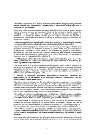 1. Describir propiedades de la materia en sus distintos estados de agregación y utilizar el
modelo cinético para interpretarlas, diferenciando la descripción macroscópica de la
interpretación con modelos.
Este criterio valora la competencia del alumnado para utilizar el concepto de presión del gas,
llegar a establecer las leyes de los gases e interpretar los cambios de estado; conocer las
propiedades de los gases, llevando a cabo experiencias sencillas que las pongan de
manifiesto, y concebir el modelo cinético que las explica Asimismo se valorará la
representación e interpretación de gráficas en las que se relacionen la presión, el volumen y la
temperatura (objetivo1).
2. Utilizar procedimientos que permitan saber si un material es una sustancia, simple o
compuesta, o bien una mezcla y saber expresar la composición de las mezclas.
Este criterio valora la competencia del alumnado para diseñar y realizar, algunas de ellas en el
laboratorio, experiencias con sustancias o mezclas y, en este último caso, si conoce técnicas
de separación. Asimismo si sabe clasificar las sustancias en simples y compuestas y
diferenciar una mezcla de un compuesto. También se valora si sabe expresar la composición
de las mezclas, especialmente la concentración, en el caso de disoluciones, y el porcentaje en
masa en el caso de mezclas de sólidos (objetivo 1).
3. Justificar la diversidad de sustancias que existen en la naturaleza y que todas ellas
están constituidas por unos pocos elementos, así como describir la importancia que
tienen algunas de ellas para la vida.
Este criterio valora si el alumnado comprende la importancia que ha tenido la búsqueda de
elementos en la explicación de la diversidad de materiales existentes y reconoce la desigual
abundancia de elementos en la naturaleza. También deberá constatarse que conoce la
importancia que algunos materiales y sustancias tienen en la vida cotidiana, especialmente en
la salud y en la alimentación (objetivo 1 y 4).
4. Producir e interpretar fenómenos electrostáticos cotidianos valorando las
repercusiones de la electricidad en el desarrollo científico y tecnológico y en las
condiciones de vida de las personas.
Este criterio valora la competencia del alumnado para realizar experiencias electrostáticas,
explicarlas cualitativamente con el concepto de carga y los métodos de electrización,
mostrando su conocimiento de la estructura eléctrica de la materia. Se valorará también si es
capaz de construir instrumentos sencillos como versorios o electroscopios y su utilización para
saber si los cuerpos están cargados y es consciente de las repercusiones de los conocimientos
sobre la electricidad y la necesidad del ahorro energético (objetivo 1).
5. Describir los primeros modelos atómicos y justificar su evolución para poder explicar
nuevos fenómenos, así como las aplicaciones que tienen algunas sustancias radiactivas
y las repercusiones de su uso en los seres vivos y en el medio ambiente.
Este criterio valora la competencia del alumnado para comprender los primeros modelos
atómicos, así como los motivos de su establecimiento y evolución; También se trata de
comprobar si conoce las aplicaciones de los isótopos radiactivos, principalmente en medicina, y
las repercusiones que pueden tener para los seres vivos y el medio ambiente (objetivos 1 y 4).
6. Describir las reacciones químicas como cambios macroscópicos de unas sustancias
en otras, justificarlas desde la teoría atómica y representarlas con ecuaciones químicas.
Valorar, además, la importancia de obtener nuevas sustancias y de proteger el medio
ambiente.
Este criterio valora la competencia del alumnado para comprender las reacciones químicas
como procesos en los que unas sustancias se transforman en otras nuevas, explicarlas con el




                                              31
 