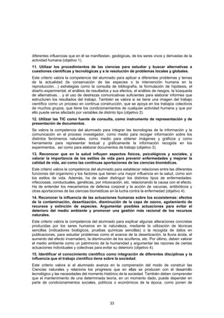 diferentes influencias que en él se manifiestan, geológicas, de los seres vivos y derivadas de la
actividad humana (objetivo 1).
11. Utilizar los procedimientos de las ciencias para estudiar y buscar alternativas a
cuestiones científicas y tecnológicas y a la resolución de problemas locales y globales.
Este criterio valora la competencia del alumnado para aplicar a diferentes problemas y temas
de la actualidad (la conservación de las especies o la intervención humana en la
reproducción…) estrategias como la consulta de bibliografía, la formulación de hipótesis, el
diseño experimental, el análisis de resultados y sus efectos, el análisis de riesgos, la búsqueda
de alternativas… y el uso de destrezas comunicativas suficientes para elaborar informes que
estructuren los resultados del trabajo. También se valora si se tiene una imagen del trabajo
científico como un proceso en continua construcción, que se apoya en los trabajos colectivos
de muchos grupos, que tiene los condicionamientos de cualquier actividad humana y que por
ello puede verse afectado por variables de distinto tipo (objetivo 2).
12. Utilizar las TIC como fuente de consulta, como instrumento de representación y de
presentación de documentos.
Se valora la competencia del alumnado para integrar las tecnologías de la información y la
comunicación en el proceso investigador, como medio para recoger información sobre los
distintos fenómenos naturales, como medio para obtener imágenes y gráficos y como
herramienta para representar textual y gráficamente la información recogida en los
experimentos, así como para elaborar documentos de trabajo (objetivo 3).
13. Reconocer que en la salud influyen aspectos físicos, psicológicos y sociales, y
valorar la importancia de los estilos de vida para prevenir enfermedades y mejorar la
calidad de vida, así como las continuas aportaciones de las ciencias biomédicas.
Este criterio valora la competencia del alumnado para establecer relaciones entre las diferentes
funciones del organismo y los factores que tienen una mayor influencia en la salud, como son
los estilos de vida. Además, ha de saber distinguir los distintos tipos de enfermedades:
infecciosas, conductuales, genéticas, por intoxicación, etc. relacionando la causa con el efecto.
Ha de entender los mecanismos de defensa corporal y la acción de vacunas, antibióticos y
otras aportaciones de las ciencias biomédicas en la lucha contra la enfermedad (objetivo 4).
14. Reconocer la influencia de las actuaciones humanas sobre los ecosistemas: efectos
de la contaminación, desertización, disminución de la capa de ozono, agotamiento de
recursos y extinción de especies. Argumentar posibles actuaciones para evitar el
deterioro del medio ambiente y promover una gestión más racional de los recursos
naturales.
Este criterio valora la competencia del alumnado para explicar algunas alteraciones concretas
producidas por los seres humanos en la naturaleza, mediante la utilización de técnicas
sencillas (indicadores biológicos, pruebas químicas sencillas) o la recogida de datos en
publicaciones, para estudiar problemas como el avance de la desertización, la lluvia ácida, el
aumento del efecto invernadero, la disminución de los acuíferos, etc. Por último, deben valorar
el medio ambiente como un patrimonio de la humanidad y argumentar las razones de ciertas
actuaciones individuales y colectivas para evitar su deterioro (objetivo 4).
15. Identificar el conocimiento científico como integración de diferentes disciplinas y la
influencia que el trabajo científico tiene sobre la sociedad.
Este criterio valora si el alumnado avanza en la comprensión del modo de construir las
Ciencias naturales y relaciona los progresos que en ellas se producen con el desarrollo
tecnológico y las necesidades del momento histórico de la sociedad. También deben comprender
que el mantenimiento de una determinada teoría, en un momento dado, puede depender en
parte de condicionamientos sociales, políticos o económicos de la época, como ponen de




                                               33
 