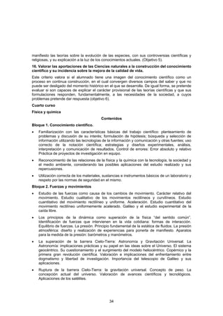 manifiesto las teorías sobre la evolución de las especies, con sus controversias científicas y
religiosas, y su explicación a la luz de los conocimientos actuales. (Objetivo 5).
16. Valorar las aportaciones de las Ciencias naturales a la construcción del conocimiento
científico y su incidencia sobre la mejora de la calidad de vida.
Este criterio valora si el alumnado tiene una imagen del conocimiento científico como un
proceso en continua construcción, en el cual convergen diversos campos del saber y que no
puede ser desligado del momento histórico en el que se desarrolla. De igual forma, se pretende
evaluar si son capaces de explicar el carácter provisional de las teorías científicas y que sus
formulaciones responden, fundamentalmente, a las necesidades de la sociedad, a cuyos
problemas pretende dar respuesta (objetivo 6).
Cuarto curso
Física y química
                                          Contenidos
Bloque 1. Conocimiento científico.
•   Familiarización con las características básicas del trabajo científico: planteamiento de
    problemas y discusión de su interés; formulación de hipótesis; búsqueda y selección de
    información utilizando las tecnologías de la información y comunicación y otras fuentes; uso
    correcto de la notación científica; estrategias y diseños experimentales, análisis,
    interpretación y comunicación de resultados. Control de errores: Error absoluto y relativo
    Práctica de proyectos de investigación en equipo.
•   Reconocimiento de las relaciones de la física y la química con la tecnología, la sociedad y
    el medio ambiente, considerando las posibles aplicaciones del estudio realizado y sus
    repercusiones.
•   Utilización correcta de los materiales, sustancias e instrumentos básicos de un laboratorio y
    respeto por las normas de seguridad en el mismo.
Bloque 2. Fuerzas y movimientos
•   Estudio de las fuerzas como causa de los cambios de movimiento. Carácter relativo del
    movimiento. Estudio cualitativo de los movimientos rectilíneos y curvilíneos. Estudio
    cuantitativo del movimiento rectilíneo y uniforme. Aceleración. Estudio cuantitativo del
    movimiento rectilíneo uniformemente acelerado. Galileo y el estudio experimental de la
    caída libre.
•   Los principios de la dinámica como superación de la física “del sentido común”.
    Identificación de fuerzas que intervienen en la vida cotidiana: formas de interacción.
    Equilibrio de fuerzas. La presión. Principio fundamental de la estática de fluidos. La presión
    atmosférica: diseño y realización de experiencias para ponerla de manifiesto. Aparatos
    para la medida de la presión: barómetros y manómetros.
•   La superación de la barrera Cielo-Tierra: Astronomía y Gravitación Universal. La
    Astronomía: implicaciones prácticas y su papel en las ideas sobre el Universo. El sistema
    geocéntrico. Su cuestionamiento y el surgimiento del modelo heliocéntrico. Copérnico y la
    primera gran revolución científica. Valoración e implicaciones del enfrentamiento entre
    dogmatismo y libertad de investigación. Importancia del telescopio de Galileo y sus
    aplicaciones.
•   Ruptura de la barrera Cielo-Tierra: la gravitación universal. Concepto de peso. La
    concepción actual del universo. Valoración de avances científicos y tecnológicos.
    Aplicaciones de los satélites.




                                               34
 