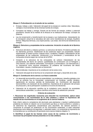 Bloque 3. Profundización en el estudio de los cambios
•   Energía, trabajo y calor. Valoración del papel de la energía en nuestras vidas. Naturaleza,
    ventajas e inconvenientes de las diversas fuentes de energía.
•   Conceptos de trabajo y energía. Estudio de las formas de energía: cinética y potencial
    gravitatoria. Estudio de la medida de la eficacia en la realización de trabajo: concepto de
    potencia.
•   Ley de conservación y transformación de la energía y sus implicaciones. Interpretación de
    la concepción actual de la naturaleza del calor como transferencia de energía. Equilibrio
    térmico. Máquinas térmicas y sus repercusiones. Las ondas: otra forma de transferencia de
    energía.
Bloque 4. Estructura y propiedades de las sustancias. Iniciación al estudio de la Química
orgánica
•   Estructura del átomo y enlaces químicos. La estructura del átomo. El sistema periódico de
    los elementos químicos. Clasificación de las sustancias según sus propiedades. Estudio
    experimental. El enlace químico: enlaces iónico, covalente y metálico. Interpretación de las
    propiedades de las sustancias. Introducción a la formulación y nomenclatura de los
    compuestos binarios según las normas de la IUPAC.
•   Iniciación a la estructura de los compuestos de carbono Interpretación de las
    peculiaridades del átomo de carbono: posibilidades de combinación con el hidrógeno y
    otros átomos. Las cadenas carbonadas. Formulación y nomenclatura. Los hidrocarburos y
    su importancia como recursos energéticos. El problema del incremento del efecto
    invernadero: causas y medidas para su prevención.
•   Macromoléculas: importancia en la constitución de los seres vivos.
•   Valoración del papel de la Química en la comprensión del origen y desarrollo de la vida.
Bloque 5. Contribución de la ciencia a un futuro sostenible
•   Un desarrollo tecnocientífico para la sostenibilidad. Los problemas y desafíos globales a los
    que se enfrenta hoy la humanidad: contaminación sin fronteras, cambio climático,
    agotamiento de recursos, pérdida de biodiversidad, etc. Contribución del desarrollo
    tecnocientífico a la resolución de los problemas. Importancia de la aplicación del principio
    de precaución y de la participación ciudadana en la toma de decisiones.
•   Valoración de la educación científica de la ciudadanía como requisito de sociedades
    democráticas sostenibles. La cultura científica como fuente de satisfacción personal.
                                   Criterios de evaluación
1. Reconocer las magnitudes necesarias para describir los movimientos, aplicar estos
conocimientos a los movimientos de la vida cotidiana y valorar la importancia del
estudio de los movimientos en el surgimiento de la ciencia moderna.
Este criterio valora la competencia del alumnado para plantearse y resolver cualitativamente
problemas de interés en relación con el movimiento que lleva un móvil (uniforme o variado) y
de determinar las magnitudes características para describirlo. Se valorará asimismo si
comprende el concepto de aceleración en los movimientos acelerados, si sabe interpretar
expresiones como distancia de seguridad, o velocidad media, y si comprende la importancia de
la cinemática por su contribución al nacimiento de la ciencia moderna (objetivo 1).
2. Identificar el papel de las fuerzas como causa de los cambios de movimiento y
reconocer las principales fuerzas presentes en la vida cotidiana.




                                               35
 