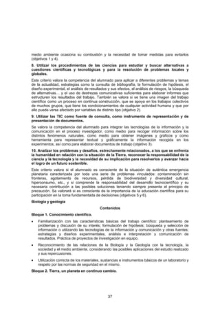 medio ambiente ocasiona su combustión y la necesidad de tomar medidas para evitarlos
(objetivos 1 y 4).
8. Utilizar los procedimientos de las ciencias para estudiar y buscar alternativas a
cuestiones científicas y tecnológicas y para la resolución de problemas locales y
globales.
Este criterio valora la competencia del alumnado para aplicar a diferentes problemas y temas
de la actualidad, estrategias como la consulta de bibliografía, la formulación de hipótesis, el
diseño experimental, el análisis de resultados y sus efectos, el análisis de riesgos, la búsqueda
de alternativas… y el uso de destrezas comunicativas suficientes para elaborar informes que
estructuren los resultados del trabajo. También se valora si se tiene una imagen del trabajo
científico como un proceso en continua construcción, que se apoya en los trabajos colectivos
de muchos grupos, que tiene los condicionamientos de cualquier actividad humana y que por
ello puede verse afectado por variables de distinto tipo (objetivo 2).
9. Utilizar las TIC como fuente de consulta, como instrumento de representación y de
presentación de documentos.
Se valora la competencia del alumnado para integrar las tecnologías de la información y la
comunicación en el proceso investigador, como medio para recoger información sobre los
distintos fenómenos naturales, como medio para obtener imágenes y gráficos y como
herramienta para representar textual y gráficamente la información recogida en los
experimentos, así como para elaborar documentos de trabajo (objetivo 3).
10. Analizar los problemas y desafíos, estrechamente relacionados, a los que se enfrenta
la humanidad en relación con la situación de la Tierra, reconocer la responsabilidad de la
ciencia y la tecnología y la necesidad de su implicación para resolverlos y avanzar hacia
el logro de un futuro sostenible.
Este criterio valora si el alumnado es consciente de la situación de auténtica emergencia
planetaria caracterizada por toda una serie de problemas vinculados: contaminación sin
fronteras, agotamiento de recursos, pérdida de biodiversidad y diversidad cultural,
hiperconsumo, etc., y si comprende la responsabilidad del desarrollo tecnocientífico y su
necesaria contribución a las posibles soluciones teniendo siempre presente el principio de
precaución. Se valorará si es consciente de la importancia de la educación científica para su
participación en la toma fundamentada de decisiones (objetivos 5 y 6).
Biología y geología
                                          Contenidos
Bloque 1. Conocimiento científico.
•   Familiarización con las características básicas del trabajo científico: planteamiento de
    problemas y discusión de su interés; formulación de hipótesis; búsqueda y selección de
    información o utilizando las tecnologías de la información y comunicación y otras fuentes;
    estrategias y diseños experimentales, análisis e interpretación y comunicación de
    resultados. Práctica de proyectos de investigación en equipo.
•   Reconocimiento de las relaciones de la Biología y la Geología con la tecnología, la
    sociedad y el medio ambiente, considerando las posibles aplicaciones del estudio realizado
    y sus repercusiones.
•   Utilización correcta de los materiales, sustancias e instrumentos básicos de un laboratorio y
    respeto por las normas de seguridad en el mismo.
Bloque 2. Tierra, un planeta en continuo cambio.




                                               37
 