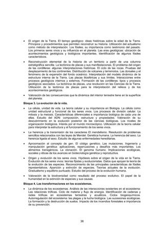 •   El origen de la Tierra. El tiempo geológico: ideas históricas sobre la edad de la Tierra.
    Principios y procedimientos que permiten reconstruir su historia. Utilización del actualismo
    como método de interpretación. Los fósiles, su importancia como testimonio del pasado.
    Los primeros seres vivos y su influencia en el planeta. Las eras geológicas: ubicación de
    acontecimientos geológicos y biológicos importantes. Identificación de algunos fósiles
    característicos.
•   Reconstrucción elemental de la historia de un territorio a partir de una columna
    estratigráfica sencilla. La tectónica de placas y sus manifestaciones. El problema del origen
    de las cordilleras: algunas interpretaciones históricas. El ciclo de las rocas. Pruebas del
    desplazamiento de los continentes. Distribución de volcanes y terremotos. Las dorsales y el
    fenómeno de la expansión del fondo oceánico. Interpretación del modelo dinámico de la
    estructura interna de la Tierra. Las placas litosféricas y sus límites. Interacciones entre
    procesos geológicos internos y externos. Formación de las cordilleras: tipos y procesos
    geológicos asociados. La tectónica de placas, una revolución en las Ciencias de la Tierra.
    Utilización de la tectónica de placas para la interpretación del relieve y de los
    acontecimientos geológicos.
•   Valoración de las consecuencias que la dinámica del interior terrestre tiene en la superficie
    del planeta.
Bloque 3. La evolución de la vida.
•   La célula, unidad de vida. La teoría celular y su importancia en Biología. La célula como
    unidad estructural y funcional de los seres vivos. Los procesos de división celular. La
    mitosis y la meiosis. Características diferenciales e importancia biológica de cada una de
    ellas. Estudio del ADN: composición, estructura y propiedades. Valoración de su
    descubrimiento en la evolución posterior de las ciencias biológicas. Los niveles de
    organización biológicos. Interés por el mundo microscópico. Utilización de la teoría celular
    para interpretar la estructura y el funcionamiento de los seres vivos.
•   La herencia y la transmisión de los caracteres El mendelismo. Resolución de problemas
    sencillos relacionados con las leyes de Mendel. Genética humana. La herencia del sexo. La
    herencia ligada al sexo. Estudio de algunas enfermedades hereditarias.
•   Aproximación al concepto de gen. El código genético. Las mutaciones. Ingeniería y
    manipulación genética: aplicaciones, repercusiones y desafíos más importantes. Los
    alimentos transgénicos. La clonación. El genoma humano. Implicaciones ecológicas,
    sociales y éticas de los avances en biotecnología genética y reproductiva.
•   Origen y evolución de los seres vivos. Hipótesis sobre el origen de la vida en la Tierra.
    Evolución de los seres vivos: teorías fijistas y evolucionistas. Datos que apoyan la teoría de
    la evolución de las especies. Reconocimiento de las principales características de fósiles
    representativos. Aparición y extinción de especies. Teorías actuales de la evolución.
    Gradualismo y equilibrio puntuado. Estudio del proceso de la evolución humana.
•   Valoración de la biodiversidad como resultado del proceso evolutivo. El papel de la
    humanidad en la extinción de especies y sus causas.
Bloque 4. Las transformaciones en los ecosistemas.
•   La dinámica de los ecosistemas. Análisis de las interacciones existentes en el ecosistema:
    Las relaciones tróficas. Ciclo de materia y flujo de energía. Identificación de cadenas y
    redes tróficas en ecosistemas terrestres y acuáticos. Ciclos biogeoquímicos.
    Autorregulación del ecosistema: las plagas y la lucha biológica. Las sucesiones ecológicas.
    La formación y la destrucción de suelos. Impacto de los incendios forestales e importancia
    de su prevención.




                                               38
 