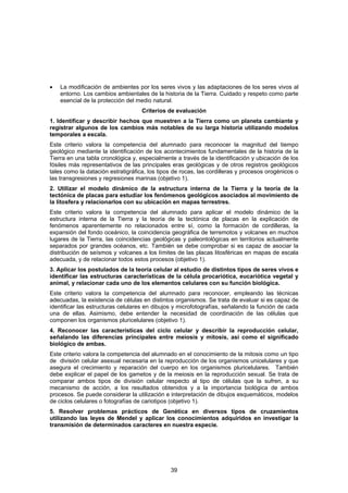 •   La modificación de ambientes por los seres vivos y las adaptaciones de los seres vivos al
    entorno. Los cambios ambientales de la historia de la Tierra. Cuidado y respeto como parte
    esencial de la protección del medio natural.
                                    Criterios de evaluación
1. Identificar y describir hechos que muestren a la Tierra como un planeta cambiante y
registrar algunos de los cambios más notables de su larga historia utilizando modelos
temporales a escala.
Este criterio valora la competencia del alumnado para reconocer la magnitud del tiempo
geológico mediante la identificación de los acontecimientos fundamentales de la historia de la
Tierra en una tabla cronológica y, especialmente a través de la identificación y ubicación de los
fósiles más representativos de las principales eras geológicas y de otros registros geológicos
tales como la datación estratigráfica, los tipos de rocas, las cordilleras y procesos orogénicos o
las transgresiones y regresiones marinas (objetivo 1).
2. Utilizar el modelo dinámico de la estructura interna de la Tierra y la teoría de la
tectónica de placas para estudiar los fenómenos geológicos asociados al movimiento de
la litosfera y relacionarlos con su ubicación en mapas terrestres.
Este criterio valora la competencia del alumnado para aplicar el modelo dinámico de la
estructura interna de la Tierra y la teoría de la tectónica de placas en la explicación de
fenómenos aparentemente no relacionados entre sí, como la formación de cordilleras, la
expansión del fondo oceánico, la coincidencia geográfica de terremotos y volcanes en muchos
lugares de la Tierra, las coincidencias geológicas y paleontológicas en territorios actualmente
separados por grandes océanos, etc. También se debe comprobar si es capaz de asociar la
distribución de seísmos y volcanes a los límites de las placas litosféricas en mapas de escala
adecuada, y de relacionar todos estos procesos (objetivo 1).
3. Aplicar los postulados de la teoría celular al estudio de distintos tipos de seres vivos e
identificar las estructuras características de la célula procariótica, eucariótica vegetal y
animal, y relacionar cada uno de los elementos celulares con su función biológica.
Este criterio valora la competencia del alumnado para reconocer, empleando las técnicas
adecuadas, la existencia de células en distintos organismos. Se trata de evaluar si es capaz de
identificar las estructuras celulares en dibujos y microfotografías, señalando la función de cada
una de ellas. Asimismo, debe entender la necesidad de coordinación de las células que
componen los organismos pluricelulares (objetivo 1).
4. Reconocer las características del ciclo celular y describir la reproducción celular,
señalando las diferencias principales entre meiosis y mitosis, así como el significado
biológico de ambas.
Este criterio valora la competencia del alumnado en el conocimiento de la mitosis como un tipo
de división celular asexual necesaria en la reproducción de los organismos unicelulares y que
asegura el crecimiento y reparación del cuerpo en los organismos pluricelulares. También
debe explicar el papel de los gametos y de la meiosis en la reproducción sexual. Se trata de
comparar ambos tipos de división celular respecto al tipo de células que la sufren, a su
mecanismo de acción, a los resultados obtenidos y a la importancia biológica de ambos
procesos. Se puede considerar la utilización e interpretación de dibujos esquemáticos, modelos
de ciclos celulares o fotografías de cariotipos (objetivo 1).
5. Resolver problemas prácticos de Genética en diversos tipos de cruzamientos
utilizando las leyes de Mendel y aplicar los conocimientos adquiridos en investigar la
transmisión de determinados caracteres en nuestra especie.




                                               39
 