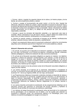 j. Conocer, valorar y respetar los aspectos básicos de la cultura y la historia propias y de los
demás, así como el patrimonio artístico y cultural.
k. Conocer y aceptar el funcionamiento del propio cuerpo y el de los otros, respetar las
diferencias, afianzar los hábitos de cuidado y salud corporales e incorporar la educación física y
la práctica del deporte para favorecer el desarrollo personal y social así como conocer y valorar
la dimensión humana de la sexualidad en toda su diversidad. Valorar críticamente los hábitos
sociales relacionados con la salud y la calidad de vida personal así como del consumo
responsable y sostenible.
l. Conocer y asumir los principios del desarrollo sostenible y su repercusión para toda la
sociedad, valorar críticamente el uso del entorno natural, y adquirir hábitos de cuidado de los
seres vivos y el medio ambiente, contribuyendo a su conservación y mejora.
m. Apreciar la creación artística y comprender el lenguaje de las distintas manifestaciones
artísticas, utilizando diversos medios de expresión y representación.
n. Adquirir una preparación básica para la incorporación profesional y aplicar los conocimientos
adquiridos como orientación para la futura integración en el mundo académico y laboral.
                                      Capítulo II Currículo
Artículo 5. Elementos del currículo.
1. El currículo, de acuerdo con lo dispuesto en el artículo 6, apartado 1, Ley Orgánica 2/2006,
de 3 de mayo, de Educación, es el conjunto de objetivos, competencias básicas, contenidos,
métodos pedagógicos y criterios de evaluación de cada una de las enseñanzas.
2. El currículo de la Educación secundaria obligatoria se organiza en materias. Los objetivos,
contenidos y criterios de evaluación correspondientes a las materias y al plan de lectura se
recogen en el anexo II. Asimismo, para aquellos centros docentes que, en el uso de su
autonomía, organicen las materias en ámbitos, tendrán en cuenta lo establecido, con carácter
orientativo, en el anexo III. A estos efectos, los centros docentes podrán determinar el número
de ámbitos y las materias que los integran.
3. El alumnado cursará en los dos primeros cursos de la Educación secundaria obligatoria un
máximo de diez materias.
4. Los centros docentes, en el ejercicio de su autonomía, desarrollarán y completarán el
currículo. La concreción formará parte del Proyecto educativo de acuerdo con lo establecido en
el artículo 121.1 de la Ley Orgánica 2/2006, de 3 de mayo, de Educación.
5. Las Programaciones didácticas incorporarán contenidos orientados al desarrollo de valores y
actitudes que promuevan la convivencia, igualdad entre las personas y no discriminación, la
salud, el consumo responsable, el desarrollo sostenible y el conocimiento, valoración y
conservación del patrimonio histórico, artístico, cultural y natural que constituye la identidad de
la Comunidad Autónoma de Castilla-La Mancha integrándolo en el contexto nacional e
internacional.
6. Los centros docentes promoverán la coordinación de las programaciones didácticas con la
educación primaria para garantizar la continuidad del proceso educativo y facilitarán la
implicación de las familias con el proceso de enseñanza y aprendizaje.
7. Los métodos de trabajo favorecerán la participación activa del alumnado en la construcción
de los aprendizajes y en la interacción con el adulto y con los iguales para potenciar su
autoestima e integración social. Las orientaciones relativas a la metodología, junto a las
relativas a la autonomía pedagógica se recogen en el anexo IV.




                                                4
 