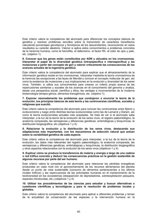 Este criterio valora la competencia del alumnado para diferenciar los conceptos básicos de
genética y resolver problemas sencillos sobre la transmisión de caracteres hereditarios
calculando porcentajes genotípicos y fenotípicos de los descendientes, reconociendo en estos
resultados su carácter aleatorio. Valorar si aplica estos conocimientos a problemas concretos
de la herencia humana, como la hemofilia, el daltonismo, el factor Rh, el color de ojos y pelo,
etc. (objetivo 1).
6. Conocer que los genes están constituidos por ADN y ubicados en los cromosomas.
Interpretar el papel de la diversidad genética (intraespecífica e interespecífica) y las
mutaciones a partir del concepto de gen y valorar críticamente las consecuencias de los
avances actuales de la ingeniería genética.
Este criterio valora la competencia del alumnado para explicar que el almacenamiento de la
información genética reside en los cromosomas, interpretar mediante la teoría cromosómica de
la herencia las excepciones a las leyes de Mendel y conocer el concepto molecular de gen, así
como la existencia de mutaciones y sus implicaciones en la evolución y diversidad de los seres
vivos. También, si utiliza sus conocimientos para crearse un criterio propio acerca de las
repercusiones sanitarias y sociales de los avances en el conocimiento del genoma y analiza,
desde una perspectiva social, científica y ética, las ventajas e inconvenientes de la moderna
biotecnología (terapia génica, alimentos transgénicos, etc. (objetivo 1).
7. Exponer razonadamente los problemas que condujeron a enunciar la teoría de la
evolución, los principios básicos de esta teoría y las controversias científicas, sociales y
religiosas que suscitó.
Este criterio valora la competencia del alumnado para conocer las controversias entre fijismo y
evolucionismo y luego entre distintas teorías evolucionistas como las de Lamarck y Darwin, así
como la teoría evolucionistas actuales más aceptadas. Se trata de ver si el alumnado sabe
interpretar, a la luz de la teoría de la evolución de los seres vivos, el registro paleontológico, la
anatomía comparada, las semejanzas y diferencias genéticas, embriológicas y bioquímicas, la
distribución biogeográfica, etc (objetivos 1 y 4).
8. Relacionar la evolución y la distribución de los seres vivos, destacando sus
adaptaciones más importantes, con los mecanismos de selección natural que actúan
sobre la variabilidad genética de cada especie.
Este criterio valora la competencia del alumnado para interpretar, a la luz de la teoría de la
evolución, los datos más relevantes del registro paleontológico, la anatomía comparada, las
semejanzas y diferencias genéticas, embriológicas y bioquímicas, la distribución biogeográfica
y otros aspectos relacionados con la evolución de los seres vivos (objetivos 1 y 4).
9. Explicar cómo se produce la transferencia de materia y energía a largo de una cadena
o red trófica concreta y deducir las consecuencias prácticas en la gestión sostenible de
algunos recursos por parte del ser humano.
Este criterio valora la competencia del alumnado para relacionar las pérdidas energéticas
producidas en cada nivel con el aprovechamiento de los recursos alimentarios del planeta
desde un punto de vista sustentable (consumo de alimentos pertenecientes a los últimos
niveles tróficos) y las repercusiones de las actividades humanas en el mantenimiento de la
biodiversidad en los ecosistemas (desaparición de depredadores, sobreexplotación pesquera,
especies introducidas, etc.) (objetivos 1 y 4).
10. Utilizar los procedimientos de las ciencias para estudiar y buscar alternativas a
cuestiones científicas y tecnológicas y para la resolución de problemas locales y
globales.
Este criterio valora la competencia del alumnado para aplicar a diferentes problemas y temas
de la actualidad (la conservación de las especies o la intervención humana en la




                                                 40
 