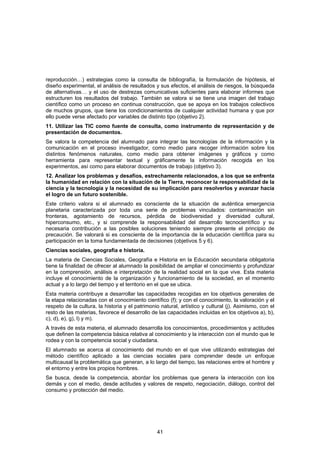 reproducción…) estrategias como la consulta de bibliografía, la formulación de hipótesis, el
diseño experimental, el análisis de resultados y sus efectos, el análisis de riesgos, la búsqueda
de alternativas… y el uso de destrezas comunicativas suficientes para elaborar informes que
estructuren los resultados del trabajo. También se valora si se tiene una imagen del trabajo
científico como un proceso en continua construcción, que se apoya en los trabajos colectivos
de muchos grupos, que tiene los condicionamientos de cualquier actividad humana y que por
ello puede verse afectado por variables de distinto tipo (objetivo 2).
11. Utilizar las TIC como fuente de consulta, como instrumento de representación y de
presentación de documentos.
Se valora la competencia del alumnado para integrar las tecnologías de la información y la
comunicación en el proceso investigador, como medio para recoger información sobre los
distintos fenómenos naturales, como medio para obtener imágenes y gráficos y como
herramienta para representar textual y gráficamente la información recogida en los
experimentos, así como para elaborar documentos de trabajo (objetivo 3).
12. Analizar los problemas y desafíos, estrechamente relacionados, a los que se enfrenta
la humanidad en relación con la situación de la Tierra, reconocer la responsabilidad de la
ciencia y la tecnología y la necesidad de su implicación para resolverlos y avanzar hacia
el logro de un futuro sostenible.
Este criterio valora si el alumnado es consciente de la situación de auténtica emergencia
planetaria caracterizada por toda una serie de problemas vinculados: contaminación sin
fronteras, agotamiento de recursos, pérdida de biodiversidad y diversidad cultural,
hiperconsumo, etc., y si comprende la responsabilidad del desarrollo tecnocientífico y su
necesaria contribución a las posibles soluciones teniendo siempre presente el principio de
precaución. Se valorará si es consciente de la importancia de la educación científica para su
participación en la toma fundamentada de decisiones (objetivos 5 y 6).
Ciencias sociales, geografía e historia.
La materia de Ciencias Sociales, Geografía e Historia en la Educación secundaria obligatoria
tiene la finalidad de ofrecer al alumnado la posibilidad de ampliar el conocimiento y profundizar
en la comprensión, análisis e interpretación de la realidad social en la que vive. Esta materia
incluye el conocimiento de la organización y funcionamiento de la sociedad, en el momento
actual y a lo largo del tiempo y el territorio en el que se ubica.
Esta materia contribuye a desarrollar las capacidades recogidas en los objetivos generales de
la etapa relacionadas con el conocimiento científico (f); y con el conocimiento, la valoración y el
respeto de la cultura, la historia y el patrimonio natural, artístico y cultural (j). Asimismo, con el
resto de las materias, favorece el desarrollo de las capacidades incluidas en los objetivos a), b),
c), d), e), g), l) y m).
A través de esta materia, el alumnado desarrolla los conocimientos, procedimientos y actitudes
que definen la competencia básica relativa al conocimiento y la interacción con el mundo que le
rodea y con la competencia social y ciudadana.
El alumnado se acerca al conocimiento del mundo en el que vive utilizando estrategias del
método científico aplicado a las ciencias sociales para comprender desde un enfoque
multicausal la problemática que generan, a lo largo del tiempo, las relaciones entre el hombre y
el entorno y entre los propios hombres.
Se busca, desde la competencia, abordar los problemas que genera la interacción con los
demás y con el medio, desde actitudes y valores de respeto, negociación, diálogo, control del
consumo y protección del medio.




                                                 41
 