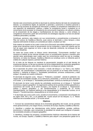 Abordar este conocimiento permitirá al alumnado la práctica efectiva del resto de competencias
básicas. La competencia digital, de aprender a aprender y autonomía e iniciativa personal a
través de los procesos de recogida de información y análisis; la competencia matemática en el
uso especifico de estadísticos, gráficos y tablas; la competencia social y ciudadana en el
conocimiento de la sociedad; la competencia de comunicación lingüística y la cultural y artística
en la comprensión de los rasgos y manifestaciones de otras culturas; y, como síntesis, la
competencia emocional a partir del conocimiento de estrategias seguidas a la hora de abordar
conflictos personales y sociales.
Contribuye, asimismo, esta materia con sus conocimientos y procedimientos a enriquecer el
Plan de Lectura de Castilla-La Mancha, pues acerca al alumnado a otros tiempos y otros
espacios estimulando el deseo y la curiosidad por saber y el placer por leer.
Esta materia se imparte en los cuatro cursos de la Educación secundaria obligatoria por lo que
exige tomar decisiones sobre la secuenciación de los contenidos y sobre los criterios que se
han de seguir para organizar en torno a ejes de desarrollo coherente, los enfoques de las
distintas disciplinas.
En todos los cursos existe un bloque común denominado, “Conocimiento científico” que
introduce el método de las ciencias sociales como un procedimiento riguroso y científico para
abordar estos aprendizajes sean cuales sean los conocimientos sobre los que se investiga.
Asimismo, en todos los bloques, Castilla-La Mancha se constituye como un referente para el
análisis de cualquier espacio y periodo histórico.
En el resto de los bloques se mantiene la secuenciación recogida en el real decreto de
enseñanzas básicas, en las que se abordan de forma independiente los contenidos geográficos
e históricos distribuyendo, estos últimos, siguiendo la cronología por edades históricas.
Así el alumnado de primer curso conocerá, a través del bloque 2, “La Tierra y los medios
naturales”, las características e interrelaciones que se producen en el medio entre hombre y
territorio y, mediante el bloque 3, “Sociedades prehistóricas, primeras civilizaciones y edad
antigua”, el pasado de nuestra civilización.
El alumnado de segundo curso, bloque 2, “Población y sociedad”, estudia la población, los
rasgos de las sociedades actuales, en su estructura y diversidad, y la forma de vida asociadas
a la ciudad; y, en el bloque 3, “Sociedades preindustriales” continúa su tránsito por la historia.
El alumnado de tercer curso estudia las actividades económicas en el bloque 2, “Actividad
económica y espacio geográfico”; la organización política de los grandes ámbitos geopolíticos y
económicos del mundo, de la Unión Europea y de España en el bloque 3, “Organización
política y espacio geográfico” y, las transformaciones y problemas de un mundo
interdependiente, con especial referencia a las desigualdades en el desarrollo humano, en el
bloque 4, “Transformaciones y desequilibrios en el mundo actual”.
Y el alumnado que cursa cuarto curso, accede al conocimiento y comprensión de la España de
los siglos XVIII, XIX y XX, y a la realidad del mundo actual con los bloques, 2 y 3, “Bases
históricas de la sociedad actual” y “El mundo actual”.
                                           Objetivos
1. Conocer las características básicas de la diversidad geográfica del mundo, de las grandes
áreas geoeconómicas y los rasgos físicos y humanos de Europa, España y Castilla-La Mancha.
2. Identificar y analizar las interrelaciones entre hechos geográficos, sociales, políticos,
económicos y culturales, para comprender la pluralidad de causas que configuran el pasado,
las sociedades actuales y el espacio geográfico.
3. Identificar y localizar los procesos y acontecimientos históricos relevantes de la historia del
mundo, de Europa, España y Castilla-La Mancha para adquirir una perspectiva global de la




                                               42
 