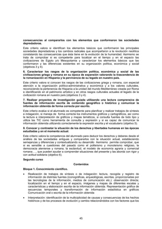 consecuencias al compararlos con los elementos que conformaron las sociedades
depredadoras.
Este criterio valora si identifican los elementos básicos que conformaron las principales
sociedades depredadoras y los cambios radicales que acompañaron a la revolución neolítica
constatando las consecuencias que ésta tiene en la evolución de la humanidad. Asimismo se
trata de comprobar si es competente para localizar en el tiempo y en el espacio las
civilizaciones de Egipto y/o Mesopotamia y caracterizar los elementos básicos que las
conformaron y las diferencias existentes en su organización política, económica y social
(objetivos 3 y 4).
6. Caracterizar los rasgos de la organización política, económica y social de las
civilizaciones griega y romana en su época de expansión valorando la trascendencia de
la romanización en Hispania y la pervivencia de su legado en nuestro país.
Este criterio valora si conocen los rasgos de las civilizaciones griega y romana, con especial
atención a la organización político-administrativa y económica y a los valores culturales,
reconociendo la pertenencia de Hispania a la unidad del mundo Mediterráneo creada por Roma
e identificando en el patrimonio artístico y en otros rasgos culturales actuales el legado de la
civilización romana en nuestro país (objetivos 3 y 4).
7. Realizar proyectos de investigación guiada utilizando una lectura comprensiva de
fuentes de información escrita de contenido geográfico o histórico y comunicar la
información obtenida de forma correcta por escrito.
Este criterio evalúa si el alumnado es competente para planificar y realizar trabajos de síntesis
e indagación, si maneja de forma correcta los instrumentos gráficos y cartográficos, así como
la lectura e interpretación de gráficos y mapas temáticos, si consulta fuentes de todo tipo y
utiliza las TIC como herramienta de consulta y expresión y si es capaz de comunicar la
información obtenida utilizando correctamente la expresión escrita y el vocabulario (objetivo 5).
8. Conocer y contrastar la situación de los derechos y libertades humanas en las épocas
estudiadas y en el momento actual.
Este criterio valora la competencia del alumnado para deducir los derechos y deberes desde el
análisis de las sociedades antiguas y compararlos con la situación actual, estableciendo
semejanzas y diferencias y contextualizando su desarrollo Asimismo permite comprobar, que
si es sensible a cuestiones del pasado como el politeísmo y monoteísmo religioso, la
democracia ateniense y romana, la esclavitud, el modelo de economía agraria y comercial
romana…., que pueden ayudar a comprender situaciones del presente y las aborda con rigor y
con actitud solidaria (objetivo 6).
Segundo curso
                                          Contenidos
Bloque 1. Conocimiento científico.
•   Realización de trabajos de síntesis o de indagación: lectura, recogida y registro de
    información de distintas fuentes (iconográficas, arqueológicas, escritas, proporcionadas por
    las tecnologías de la información, medios de comunicación etc.): observación directa;
    localización en el tiempo y en el espacio, imágenes y mapas de diferentes escalas y
    características y elaboración escrita de la información obtenida. Representación gráfica de
    secuencias temporales y transformación de información estadística en gráficos
    Comunicación oral o escrita de la información obtenida
•   Interpretación: identificación de la multiciplicidad de causas y consecuencias de los hechos
    históricos y de los procesos de evolución y cambio relacionándolos con los factores que los




                                               45
 