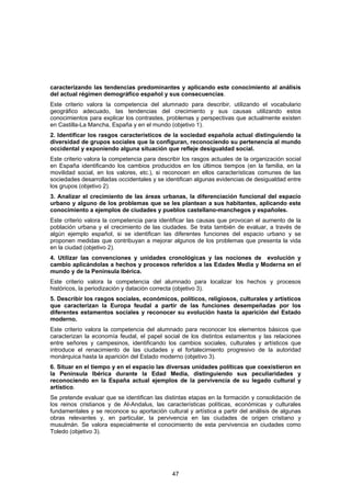 caracterizando las tendencias predominantes y aplicando este conocimiento al análisis
del actual régimen demográfico español y sus consecuencias.
Este criterio valora la competencia del alumnado para describir, utilizando el vocabulario
geográfico adecuado, las tendencias del crecimiento y sus causas utilizando estos
conocimientos para explicar los contrastes, problemas y perspectivas que actualmente existen
en Castilla-La Mancha, España y en el mundo (objetivo 1).
2. Identificar los rasgos característicos de la sociedad española actual distinguiendo la
diversidad de grupos sociales que la configuran, reconociendo su pertenencia al mundo
occidental y exponiendo alguna situación que refleje desigualdad social.
Este criterio valora la competencia para describir los rasgos actuales de la organización social
en España identificando los cambios producidos en los últimos tiempos (en la familia, en la
movilidad social, en los valores, etc.), si reconocen en ellos características comunes de las
sociedades desarrolladas occidentales y se identifican algunas evidencias de desigualdad entre
los grupos (objetivo 2).
3. Analizar el crecimiento de las áreas urbanas, la diferenciación funcional del espacio
urbano y alguno de los problemas que se les plantean a sus habitantes, aplicando este
conocimiento a ejemplos de ciudades y pueblos castellano-manchegos y españoles.
Este criterio valora la competencia para identificar las causas que provocan el aumento de la
población urbana y el crecimiento de las ciudades. Se trata también de evaluar, a través de
algún ejemplo español, si se identifican las diferentes funciones del espacio urbano y se
proponen medidas que contribuyan a mejorar algunos de los problemas que presenta la vida
en la ciudad (objetivo 2).
4. Utilizar las convenciones y unidades cronológicas y las nociones de evolución y
cambio aplicándolas a hechos y procesos referidos a las Edades Media y Moderna en el
mundo y de la Península Ibérica.
Este criterio valora la competencia del alumnado para localizar los hechos y procesos
históricos, la periodización y datación correcta (objetivo 3).
5. Describir los rasgos sociales, económicos, políticos, religiosos, culturales y artísticos
que caracterizan la Europa feudal a partir de las funciones desempeñadas por los
diferentes estamentos sociales y reconocer su evolución hasta la aparición del Estado
moderno.
Este criterio valora la competencia del alumnado para reconocer los elementos básicos que
caracterizan la economía feudal, el papel social de los distintos estamentos y las relaciones
entre señores y campesinos, identificando los cambios sociales, culturales y artísticos que
introduce el renacimiento de las ciudades y el fortalecimiento progresivo de la autoridad
monárquica hasta la aparición del Estado moderno (objetivo 3).
6. Situar en el tiempo y en el espacio las diversas unidades políticas que coexistieron en
la Península Ibérica durante la Edad Media, distinguiendo sus peculiaridades y
reconociendo en la España actual ejemplos de la pervivencia de su legado cultural y
artístico.
Se pretende evaluar que se identifican las distintas etapas en la formación y consolidación de
los reinos cristianos y de Al-Andalus, las características políticas, económicas y culturales
fundamentales y se reconoce su aportación cultural y artística a partir del análisis de algunas
obras relevantes y, en particular, la pervivencia en las ciudades de origen cristiano y
musulmán. Se valora especialmente el conocimiento de esta pervivencia en ciudades como
Toledo (objetivo 3).




                                              47
 