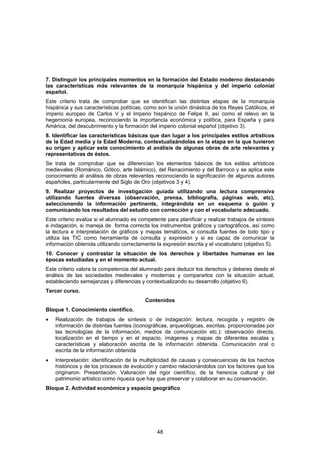 7. Distinguir los principales momentos en la formación del Estado moderno destacando
las características más relevantes de la monarquía hispánica y del imperio colonial
español.
Este criterio trata de comprobar que se identifican las distintas etapas de la monarquía
hispánica y sus características políticas, como son la unión dinástica de los Reyes Católicos, el
imperio europeo de Carlos V y el Imperio hispánico de Felipe II, así como el relevo en la
hegemonía europea, reconociendo la importancia económica y política, para España y para
América, del descubrimiento y la formación del imperio colonial español (objetivo 3).
8. Identificar las características básicas que dan lugar a los principales estilos artísticos
de la Edad media y la Edad Moderna, contextualizándolas en la etapa en la que tuvieron
su origen y aplicar este conocimiento al análisis de algunas obras de arte relevantes y
representativas de éstos.
Se trata de comprobar que se diferencian los elementos básicos de los estilos artísticos
medievales (Románico, Gótico, arte Islámico), del Renacimiento y del Barroco y se aplica este
conocimiento al análisis de obras relevantes reconociendo la significación de algunos autores
españoles, particularmente del Siglo de Oro (objetivos 3 y 4).
9. Realizar proyectos de investigación guiada utilizando una lectura comprensiva
utilizando fuentes diversas (observación, prensa, bibliografía, páginas web, etc),
seleccionando la información pertinente, integrándola en un esquema o guión y
comunicando los resultados del estudio con corrección y con el vocabulario adecuado.
Este criterio evalúa si el alumnado es competente para planificar y realizar trabajos de síntesis
e indagación, si maneja de forma correcta los instrumentos gráficos y cartográficos, así como
la lectura e interpretación de gráficos y mapas temáticos, si consulta fuentes de todo tipo y
utiliza las TIC como herramienta de consulta y expresión y si es capaz de comunicar la
información obtenida utilizando correctamente la expresión escrita y el vocabulario (objetivo 5).
10. Conocer y contrastar la situación de los derechos y libertades humanas en las
épocas estudiadas y en el momento actual.
Este criterio valora la competencia del alumnado para deducir los derechos y deberes desde el
análisis de las sociedades medievales y modernas y compararlos con la situación actual,
estableciendo semejanzas y diferencias y contextualizando su desarrollo (objetivo 6).
Tercer curso.
                                          Contenidos
Bloque 1. Conocimiento científico.
•   Realización de trabajos de síntesis o de indagación: lectura, recogida y registro de
    información de distintas fuentes (iconográficas, arqueológicas, escritas, proporcionadas por
    las tecnologías de la información, medios de comunicación etc.): observación directa,
    localización en el tiempo y en el espacio, imágenes y mapas de diferentes escalas y
    características y elaboración escrita de la información obtenida. Comunicación oral o
    escrita de la información obtenida
•   Interpretación: identificación de la multiplicidad de causas y consecuencias de los hechos
    históricos y de los procesos de evolución y cambio relacionándolos con los factores que los
    originaron. Presentación. Valoración del rigor científico, de la herencia cultural y del
    patrimonio artístico como riqueza que hay que preservar y colaborar en su conservación.
Bloque 2. Actividad económica y espacio geográfico




                                               48
 