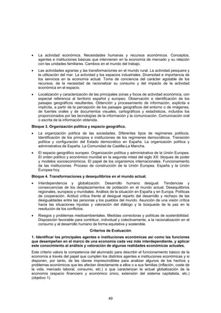 •   La actividad económica. Necesidades humanas y recursos económicos. Conceptos,
    agentes e instituciones básicas que intervienen en la economía de mercado y su relación
    con las unidades familiares. Cambios en el mundo del trabajo.
•   Las actividades agrarias y las transformaciones en el mundo rural. La actividad pesquera y
    la utilización del mar. La actividad y los espacios industriales. Diversidad e importancia de
    los servicios en la economía actual. Toma de conciencia del carácter agotable de los
    recursos, de la necesidad de racionalizar su consumo y del impacto de la actividad
    económica en el espacio.
•   Localización y caracterización de las principales zonas y focos de actividad económica, con
    especial referencia al territorio español y europeo. Observación e identificación de los
    paisajes geográficos resultantes. Obtención y procesamiento de información, explicita e
    implícita, a partir de la percepción de los paisajes geográficos del entorno o de imágenes,
    de fuentes orales y de documentos visuales, cartográficos y estadísticos, incluidos los
    proporcionados por las tecnologías de la información y la comunicación. Comunicación oral
    o escrita de la información obtenida.
Bloque 3. Organización política y espacio geográfico.
•   La organización política de las sociedades. Diferentes tipos de regímenes políticos.
    Identificación de los principios e instituciones de los regímenes democráticos. Transición
    política y configuración del Estado democrático en España. La organización política y
    administrativa de España. La Comunidad de Castilla-La Mancha.
•   El espacio geográfico europeo. Organización política y administrativa de la Unión Europea.
    El orden político y económico mundial en la segunda mitad del siglo XX: bloques de poder
    y modelos socioeconómicos. El papel de los organismos internacionales. Funcionamiento
    de las instituciones. Proceso de construcción de la Unión Europea. España y la Unión
    Europea hoy.
Bloque 4. Transformaciones y desequilibrios en el mundo actual.
•   Interdependencia y globalización. Desarrollo humano desigual. Tendencias y
    consecuencias de los desplazamientos de población en el mundo actual. Desequilibrios
    regionales, europeos y mundiales. Análisis de la situación en España y en Europa. Políticas
    de cooperación. Actitud critica frente al desigual reparto del desarrollo y rechazo de las
    desigualdades entre las personas y los pueblos del mundo. Asunción de una visión crítica
    hacia las situaciones injustas y valoración del diálogo y la búsqueda de la paz en la
    resolución de los conflictos.
•   Riesgos y problemas medioambientales. Medidas correctoras y políticas de sostenibilidad.
    Disposición favorable para contribuir, individual y colectivamente, a la racionalización en el
    consumo y al desarrollo humano de forma equitativa y sostenible.
                                    Criterios de Evaluación
1. Identificar los principales agentes e instituciones económicas así como las funciones
que desempeñan en el marco de una economía cada vez más interdependiente, y aplicar
este conocimiento al análisis y valoración de algunas realidades económicas actuales.
Este criterio valora la competencia del alumnado para describir el funcionamiento básico de la
economía a través del papel que cumplen los distintos agentes e instituciones económicas y si
disponen, por tanto, de las claves imprescindibles para analizar algunos de los hechos y
problemas económicos que les afectan directamente a ellos o a sus familias (inflación, coste de
la vida, mercado laboral, consumo, etc.) o que caracterizan la actual globalización de la
economía (espacio financiero y económico único, extensión del sistema capitalista, etc.)
(objetivo 1).




                                               49
 