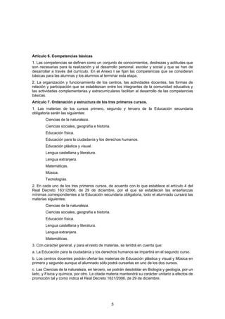 Artículo 6. Competencias básicas
1. Las competencias se definen como un conjunto de conocimientos, destrezas y actitudes que
son necesarias para la realización y el desarrollo personal, escolar y social y que se han de
desarrollar a través del currículo. En el Anexo I se fijan las competencias que se consideran
básicas para las alumnas y los alumnos al terminar esta etapa.
2. La organización y funcionamiento de los centros, las actividades docentes, las formas de
relación y participación que se establezcan entre los integrantes de la comunidad educativa y
las actividades complementarias y extracurriculares facilitan al desarrollo de las competencias
básicas.
Artículo 7. Ordenación y estructura de los tres primeros cursos.
1. Las materias de los cursos primero, segundo y tercero de la Educación secundaria
obligatoria serán las siguientes:
        Ciencias de la naturaleza.
        Ciencias sociales, geografía e historia.
        Educación física.
        Educación para la ciudadanía y los derechos humanos.
        Educación plástica y visual.
        Lengua castellana y literatura.
        Lengua extranjera.
        Matemáticas.
        Música.
        Tecnologías.
2. En cada uno de los tres primeros cursos, de acuerdo con lo que establece el artículo 4 del
Real Decreto 1631/2006, de 29 de diciembre, por el que se establecen las enseñanzas
mínimas correspondientes a la Educación secundaria obligatoria, todo el alumnado cursará las
materias siguientes:
        Ciencias de la naturaleza.
        Ciencias sociales, geografía e historia.
        Educación física.
        Lengua castellana y literatura.
        Lengua extranjera.
        Matemáticas.
3. Con carácter general, y para el resto de materias, se tendrá en cuenta que:
a. La Educación para la ciudadanía y los derechos humanos se impartirá en el segundo curso.
b. Los centros docentes podrán ofertar las materias de Educación plástica y visual y Música en
primero y segundo aunque el alumnado sólo podrá cursarlas en uno de los dos cursos.
c. Las Ciencias de la naturaleza, en tercero, se podrán desdoblar en Biología y geología, por un
lado, y Física y química, por otro. La citada materia mantendrá su carácter unitario a efectos de
promoción tal y como indica el Real Decreto 1631/2006, de 29 de diciembre.




                                                   5
 