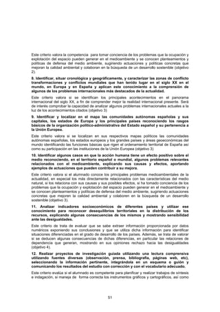 Este criterio valora la competencia para tomar conciencia de los problemas que la ocupación y
explotación del espacio pueden generar en el medioambiente y se conocen planteamientos y
políticas de defensa del medio ambiente, sugiriendo actuaciones y políticas concretas que
mejoran la calidad ambiental y colaboran en la búsqueda de un desarrollo sostenible (objetivo
2).
8. Identificar, situar cronológica y geográficamente, y caracterizar las zonas de conflicto
transformaciones y conflictos mundiales que han tenido lugar en el siglo XX en el
mundo, en Europa y en España y aplican este conocimiento a la comprensión de
algunos de los problemas internacionales más destacados de la actualidad.
Este criterio valora si se identifican los principales acontecimientos en el panorama
internacional del siglo XX, a fin de comprender mejor la realidad internacional presente. Será
de interés comprobar la capacidad de analizar algunos problemas internacionales actuales a la
luz de los acontecimientos citados (objetivo 3)
9. Identificar y localizar en el mapa las comunidades autónomas españolas y sus
capitales, los estados de Europa y los principales países reconociendo los rasgos
básicos de la organización político-administrativa del Estado español y su pertenencia a
la Unión Europea.
Este criterio valora si se localizan en sus respectivos mapas políticos las comunidades
autónomas españolas, los estados europeos y los grandes países y áreas geoeconómicas del
mundo identificando las funciones básicas que rigen el ordenamiento territorial de España así
como su participación en las instituciones de la Unión Europea (objetivo 3)
10. Identificar algunos casos en que la acción humana tiene un efecto positivo sobre el
medio reconociendo, en el territorio español o mundial, algunos problemas relevantes
relacionados con el medioambiente, explicando sus causas y efectos, aportando
ejemplos de actuaciones que pueden contribuir a su mejora.
Este criterio valora si el alumnado conoce los principales problemas medioambientales de la
actualidad, en especial los más directamente relacionados con las características del medio
natural, si los relaciona con sus causas y sus posibles efectos, si ha tomado conciencia de los
problemas que la ocupación y explotación del espacio pueden generar en el medioambiente y
se conocen planteamientos y políticas de defensa del medio ambiente, sugiriendo actuaciones
concretas que mejoren la calidad ambiental y colaboren en la búsqueda de un desarrollo
sostenible (objetivo 3).
11. Analizar indicadores socioeconómicos de diferentes países y utilizar ese
conocimiento para reconocer desequilibrios territoriales en la distribución de los
recursos, explicando algunas consecuencias de los mismos y mostrando sensibilidad
ante las desigualdades.
Este criterio de trata de evaluar que se sabe extraer información proporcionada por datos
numéricos exponiendo sus conclusiones y que se utiliza dicha información para identificar
situaciones diferenciadas en el grado de desarrollo de los países. Además, se trata de valorar
si se deducen algunas consecuencias de dichas diferencias, en particular las relaciones de
dependencia que generan, mostrando en sus opiniones rechazo hacia las desigualdades
(objetivo 4).
12. Realizar proyectos de investigación guiada utilizando una lectura comprensiva
utilizando fuentes diversas (observación, prensa, bibliografía, páginas web, etc),
seleccionando la información pertinente, integrándola en un esquema o guión y
comunicando los resultados del estudio con corrección y con el vocabulario adecuado.
Este criterio evalúa si el alumnado es competente para planificar y realizar trabajos de síntesis
e indagación, si maneja de forma correcta los instrumentos gráficos y cartográficos, así como




                                               51
 