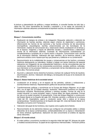 la lectura e interpretación de gráficos y mapas temáticos, si consulta fuentes de todo tipo y
utiliza las TIC como herramienta de consulta y expresión y si es capaz de comunicar la
información obtenida utilizando correctamente la expresión escrita y el vocabulario (objetivo 5).
Cuarto curso
                                          Contenido
Bloque 1. Conocimiento científico
•   Realización de trabajos de síntesis o de indagación: Búsqueda, selección y obtención de
    información de fuentes escritas, obtenida según criterios de objetividad y pertinencia,
    diferenciando los hechos de las opiniones y las fuentes primarias de las secundarias
    (iconográficas, arqueológicas, escritas, proporcionadas por las tecnologías de la
    información, medios de comunicación etc.): observación directa, localización en el tiempo y
    en el espacio, imágenes y mapas de diferentes escalas y características y elaboración
    escrita de la información obtenida. Contraste de informaciones contradictorias y/o
    complementarias a propósito de un mismo hecho o situación. Comunicación oral o escrita
    de la información obtenida. Valoración del rigor científico, de la herencia cultural y del
    patrimonio artístico como riqueza que hay que preservar y colaborar en su conservación.
•   Reconocimiento de la multiplicidad de causas y consecuencias en los hechos y procesos
    históricos distinguiendo su naturaleza. Análisis y trabajo con textos históricos de especial
    relevancia con indagación de sus antecedentes históricos y de las circunstancias que los
    condicionan. Identificación de los componentes económicos, sociales, políticos, culturales,
    que intervienen en los procesos históricos y comprensión de las interrelaciones que se dan
    entre ellos. Pervivencia actual.
•   Asunción y valoración de los derechos humanos y rechazo de cualquier forma de injusticia,
    discriminación, dominio. Valoración del diálogo y la búsqueda de la paz en la resolución de
    los conflictos.
Bloque 2. Bases históricas de la sociedad actual
•   Localización en el tiempo y en el espacio de los periodos, culturas y civilizaciones y
    acontecimientos históricos. Representación gráfica de secuencias temporales.
•   Transformaciones políticas y económicas en la Europa del Antiguo Régimen, en el siglo
    XIX y en el siglo XX: El Estado absoluto. Ilustración. Reformismo borbónico en España.
    Revolución industrial. Revoluciones políticas y cambios sociales. Formas de vida en la
    ciudad industrial. La nueva sociedad: viejas y nuevas élites; las clases populares. Formas
    de vida en la ciudad industrial. El pensamiento. Crisis del Antiguo Régimen y construcción
    del Estado liberal en la España del siglo XIX. Grandes cambios y conflictos en la primera
    mitad del XX. Imperialismo, guerra y revolución social. Arte y cultura en la época
    contemporánea. Transformaciones en la España del siglo XX: crisis del Estado liberal; la II
    República; la Guerra civil; Franquismo.
•   Valoración del papel de los hombres y las mujeres como sujetos de la historia.
•   Reconocimiento de los elementos básicos que configuran los principales estilos o artistas
    relevantes de la época contemporánea, contextualizándolos en su época e interpretación
    de obras artísticas significativas. Aplicación de este conocimiento al análisis de algunas
    obras relevantes.
Bloque 3. El mundo actual.
•   El orden político y económico mundial en la segunda mitad del siglo XX: bloques de poder
    y modelos socioeconómicos. El papel de los organismos internacionales. Transición política




                                               52
 