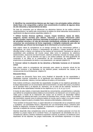 6. Identificar las características básicas que dan lugar a los principales estilos artísticos
desde Goya a las vanguardias y aplicar este conocimiento al análisis de algunas obras
de arte relevantes y representativas de éstos.
Se trata de comprobar que se diferencian los elementos básicos de los estilos artísticos
contemporáneos y se aplica este conocimiento al análisis de obras relevantes reconociendo la
significación de algunos autores españoles (objetivo 4).
7. Utilizar fuentes diversas (gráficos, croquis, mapas temáticos, bases de datos,
imágenes, fuentes escritas) para obtener, relacionar y procesar información sobre
hechos sociales; exponer opiniones razonadas al participar en debates sobre cuestiones
de actualidad cercanas a la vida del alumnado manifestando actitudes de solidaridad y
comunicar las conclusiones de forma organizada e inteligible empleando para ello las
posibilidades que ofrecen las tecnologías de la información y la comunicación.
Este criterio valora la competencia en el manejo correcto de los instrumentos gráficos y
cartográficos, así como la lectura e interpretación de gráficos y mapas temáticos, de una
dificultad similar o inferior a la habitual en los medios de comunicación. Asimismo se valora la
sensibilidad ante problemas del mundo actual, tales como la existencia de colectivos
desfavorecidos, situaciones de discriminación, deterioro ambiental, mercado de trabajo, pautas
del consumo, etc., que se abordan con rigor y con actitud solidaria. Se trata igualmente de
comprobar si se utiliza en la presentación de las conclusiones las posibilidades que
proporciona un procesador de textos o una presentación, por ejemplo (objetivo 5).
8. Conocer valorar la situación de los derechos y libertades humanas en el momento
actual.
Este criterio valora la competencia del alumnado para valorar la situación actual de los
derechos humanos y las libertades en los distintos países; analizando las causas y las
consecuencias de sus limitaciones (objetivo 6).
Educación física.
La materia de Educación física tiene como finalidad el desarrollo de las capacidades y
habilidades motrices, profundizar en el significado que adquieren para el comportamiento
humano las actitudes, valores y normas relativas al cuerpo y al movimiento.
Esta materia contribuye a desarrollar las capacidades recogidas en los objetivos generales de
la etapa relacionadas con el conocimiento del funcionamiento y la salud del cuerpo y la práctica
de la actividad física y el deporte (k). Asimismo, con el resto de las materias, favorece el
desarrollo de las capacidades incluidas en los objetivos a), b), c), d), e), g), l) y m).
A través de esta materia, el alumnado desarrolla los conocimientos, procedimientos y actitudes
que definen la competencia básica relativa al conocimiento y la interacción con el mundo que le
rodea pues a través de la interacción del cuerpo con el entorno se desarrollan hábitos
saludables y de defensa del medio y se alcanza el bienestar físico, mental y social. Es a través
del movimiento corporal como la persona explora el mundo que le rodea y su propio cuerpo,
conserva y mejora la salud y el estado físico, previene enfermedades y disfunciones.
Tiene también la Educación física un papel relevante en el desarrollo de la competencia social
y ciudadana. Las actividades físicas y deportivas son una herramienta eficaz y atractiva para
facilitar la integración, fomentar el respeto, la cooperación, la igualdad, el trabajo en equipo y
aprender a respetar las normas y reglamentos.
Además desarrolla otras competencias como la autonomía e iniciativa personal a la hora de
planificar su propia mejora de la condición física y la organización de actividades de ocio; la
competencia cultural y artística mediante la expresión corporal, la práctica y la asistencia como
espectador de los deportes, los juegos tradicionales, las actividades expresivas o la danza




                                               54
 