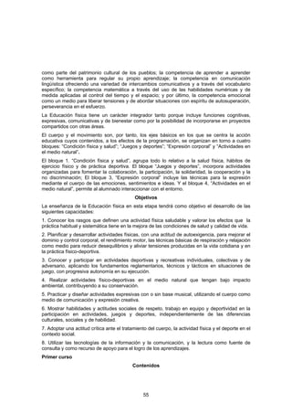 como parte del patrimonio cultural de los pueblos; la competencia de aprender a aprender
como herramienta para regular su propio aprendizaje; la competencia en comunicación
lingüística ofreciendo una variedad de intercambios comunicativos y a través del vocabulario
específico; la competencia matemática a través del uso de las habilidades numéricas y de
medida aplicadas al control del tiempo y el espacio; y por último, la competencia emocional
como un medio para liberar tensiones y de abordar situaciones con espíritu de autosuperación,
perseverancia en el esfuerzo.
La Educación física tiene un carácter integrador tanto porque incluye funciones cognitivas,
expresivas, comunicativas y de bienestar como por la posibilidad de incorporarse en proyectos
compartidos con otras áreas.
El cuerpo y el movimiento son, por tanto, los ejes básicos en los que se centra la acción
educativa cuyos contenidos, a los efectos de la programación, se organizan en torno a cuatro
bloques: “Condición física y salud”; “Juegos y deportes”; “Expresión corporal” y “Actividades en
el medio natural”.
El bloque 1. “Condición física y salud”, agrupa todo lo relativo a la salud física, hábitos de
ejercicio físico y de práctica deportiva. El bloque “Juegos y deportes”, incorpora actividades
organizadas para fomentar la colaboración, la participación, la solidaridad, la cooperación y la
no discriminación; El bloque 3, “Expresión corporal” incluye las técnicas para la expresión
mediante el cuerpo de las emociones, sentimientos e ideas. Y el bloque 4, “Actividades en el
medio natural”, permite al alumnado interaccionar con el entorno.
                                             Objetivos
La enseñanza de la Educación física en esta etapa tendrá como objetivo el desarrollo de las
siguientes capacidades:
1. Conocer los rasgos que definen una actividad física saludable y valorar los efectos que la
práctica habitual y sistemática tiene en la mejora de las condiciones de salud y calidad de vida.
2. Planificar y desarrollar actividades físicas, con una actitud de autoexigencia, para mejorar el
dominio y control corporal, el rendimiento motor, las técnicas básicas de respiración y relajación
como medio para reducir desequilibrios y aliviar tensiones producidas en la vida cotidiana y en
la práctica físico-deportiva.
3. Conocer y participar en actividades deportivas y recreativas individuales, colectivas y de
adversario, aplicando los fundamentos reglamentarios, técnicos y tácticos en situaciones de
juego, con progresiva autonomía en su ejecución.
4. Realizar actividades físico-deportivas en el medio natural que tengan bajo impacto
ambiental, contribuyendo a su conservación.
5. Practicar y diseñar actividades expresivas con o sin base musical, utilizando el cuerpo como
medio de comunicación y expresión creativa.
6. Mostrar habilidades y actitudes sociales de respeto, trabajo en equipo y deportividad en la
participación en actividades, juegos y deportes, independientemente de las diferencias
culturales, sociales y de habilidad.
7. Adoptar una actitud crítica ante el tratamiento del cuerpo, la actividad física y el deporte en el
contexto social.
8. Utilizar las tecnologías de la información y la comunicación, y la lectura como fuente de
consulta y como recurso de apoyo para el logro de los aprendizajes.
Primer curso
                                           Contenidos




                                                 55
 