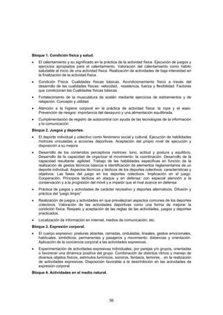 Bloque 1. Condición física y salud.
•   El calentamiento y su significado en la práctica de la actividad física. Ejecución de juegos y
    ejercicios apropiados para el calentamiento. Valoración del calentamiento como hábito
    saludable al inicio de una actividad física. Realización de actividades de baja intensidad en
    la finalización de la actividad física.
•   Condición Física. Cualidades físicas básicas. Acondicionamiento físico a través del
    desarrollo de las cualidades físicas: velocidad, resistencia, fuerza y flexibilidad. Factores
    que condicionan las Cualidades físicas básicas.
•   Fortalecimiento de la musculatura de sostén mediante ejercicios de estiramientos y de
    relajación. Concepto y utilidad.
•   Atención a la higiene corporal en la práctica de actividad física: la ropa y el aseo.
    Prevención de riesgos: importancia del desayuno y una alimentación equilibrada.
•   Cumplimentación de registro de autocontrol con ayuda de las tecnologías de la información
    y la comunicación.
Bloque 2. Juegos y deportes.
•   El deporte individual y colectivo como fenómeno social y cultural. Ejecución de habilidades
    motrices vinculadas a acciones deportivas. Aceptación del propio nivel de ejecución y
    disposición a su mejora.
•   Desarrollo de los contenidos perceptivos motrices: tono, actitud y postura y equilibrio.
    Desarrollo de la capacidad de organizar el movimiento: la coordinación. Desarrollo de la
    capacidad resultante: agilidad. Trabajo de las habilidades especificas en función de la
    realización de gestos técnicos básicos e identificación de elementos reglamentarios de un
    deporte individual. Aspectos técnicos y tácticos de los deportes colectivos: características y
    objetivos. Las fases del juego en los deportes colectivos. Implicación en el juego.
    Cooperación. Principios tácticos en ataque y en defensa: con especial atención a la
    conservación y a la progresión del móvil y e impedir que el rival avance en defensa.
•   Práctica de juegos y actividades de carácter recreativo y deportes alternativos. Difusión y
    práctica del “juego limpio”
•   Realización de juegos y actividades en que prevalezcan aspectos comunes de los deportes
    colectivos. Valoración de las actividades deportivas como una forma de mejorar la
    condición física. Respeto y aceptación de las reglas de las actividades, juegos y deportes
    practicados.
•   Localización de información en Internet, medios de comunicación, etc.
Bloque 3. Expresión corporal.
•   El cuerpo expresivo: posturas abiertas, cerradas, onduladas, lineales, gestos emocionales,
    habituales, simbólicos, permanentes y pasajeros y movimiento: distancias y orientación.
    Aplicación de la conciencia corporal a las actividades expresivas.
•   Experimentación de actividades expresivas individuales, por parejas y/o grupos, orientadas
    a favorecer una dinámica positiva del grupo. Combinación de distintos ritmos y manejo de
    diversos objetos físicos, estímulos lumínicos, sonoros, fantasía, temores... en la realización
    de actividades expresivas. Disposición favorable a la desinhibición en las actividades de
    expresión corporal
Bloque 4. Actividades en el medio natural.




                                               56
 
