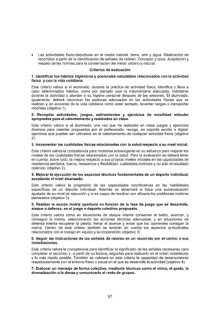 •   Las actividades físico-deportivas en el medio natural: tierra, aire y agua. Realización de
    recorridos a partir de la identificación de señales de rastreo. Concepto y tipos. Aceptación y
    respeto de las normas para la conservación del medio urbano y natural.
                                     Criterios de evaluación
1. Identificar los hábitos higiénicos y posturales saludables relacionados con la actividad
física y con la vida cotidiana.
Este criterio valora si el alumnado, durante la práctica de actividad física, identifica y lleva a
cabo determinados hábitos, como por ejemplo usar la indumentaria adecuada, hidratarse
durante la actividad o atender a su higiene personal después de las sesiones. El alumnado,
igualmente, deberá reconocer las posturas adecuadas en las actividades físicas que se
realicen y en acciones de la vida cotidiana como estar sentado, levantar cargas o transportar
mochilas (objetivo 1).
2. Recopilar actividades, juegos, estiramientos y ejercicios de movilidad articular
apropiados para el calentamiento y realizados en clase.
Este criterio valora si el alumnado, una vez que ha realizado en clase juegos y ejercicios
diversos para calentar propuestos por el profesorado, recoge, en soporte escrito o digital,
ejercicios que pueden ser utilizados en el calentamiento de cualquier actividad física (objetivo
2).
3. Incrementar las cualidades físicas relacionadas con la salud respecto a su nivel inicial.
Este criterio valora la competencia para mostarse autoexigente en su esfuerzo para mejorar los
niveles de las cualidades físicas relacionadas con la salud. Para la evaluación se deberá tener
en cuenta, sobre todo, la mejora respecto a sus propios niveles iniciales en las capacidades de
resistencia aeróbica, fuerza, resistencia y flexibilidad, cualidades motrices y no sólo el resultado
obtenido (objetivo 2).
4. Mejorar la ejecución de los aspectos técnicos fundamentales de un deporte individual,
aceptando el nivel alcanzado.
Este criterio valora la progresión de las capacidades coordinativas en las habilidades
específicas de un deporte individual. Además se observará si hace una autoevaluación
ajustada de su nivel de ejecución y si es capaz de resolver con eficacia los problemas motores
planteados (objetivo 3).
5. Realizar la acción motriz oportuna en función de la fase de juego que se desarrolle,
ataque o defensa, en el juego o deporte colectivo propuesto.
Este criterio valora como en situaciones de ataque intenta conservar el balón, avanzar, y
conseguir la marca, seleccionando las acciones técnicas adecuadas; y en situaciones de
defensa intenta recuperar la pelota, frenar el avance y evitar que los oponentes consigan la
marca. Dentro de este criterio también se tendrán en cuenta los aspectos actitudinales
relacionados con el trabajo en equipo y la cooperación (objetivo 3)
6. Seguir las indicaciones de las señales de rastreo en un recorrido por el centro o sus
inmediaciones.
Este criterio valora la competencia para identificar el significado de las señales necesarias para
completar el recorrido y, a partir de su lectura, seguirlas para realizarlo en el orden establecido
y lo más rápido posible. También se valorará en este criterio la capacidad de desenvolverse
respetuosamente con el entorno físico y social en el que se desarrolle la actividad (objetivo 4).
7. Elaborar un mensaje de forma colectiva, mediante técnicas como el mimo, el gesto, la
dramatización o la danza y comunicarlo al resto de grupos.




                                                57
 