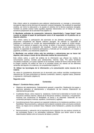 Este criterio valora la competencia para elaborar colectivamente un mensaje y comunicarlo,
escogiendo alguna de las técnicas de expresión corporal trabajadas. Se analizará la capacidad
creativa, así como la adecuación y la puesta en práctica de la técnica expresiva escogida.
También se podrán evaluar todos aquellos aspectos relacionados con el trabajo en equipo
durante la preparación de la actividad final (objetivo 5).
8. Manifestar actitudes de cooperación, tolerancia, deportividad y “juego limpio” tanto
cuando se adopta el papel de participante como el de espectador en la práctica de un
deporte colectivo.
Este criterio valora la participación del alumnado en las distintas actividades, juegos y
situaciones competitivas del deporte colectivo escogido. Se valorará su capacidad de
implicarse y esforzarse en cumplir las responsabilidades que le asigna su propio equipo.
También se le valorará el respeto a las normas, al árbitro, a los propios compañeros y a los
oponentes, así como la aceptación del resultado. Cuando actúe como espectador se le
valorará, la capacidad de mostrarse participativo y motivado por la competición y el respeto a
jugadores, al árbitro y sus decisiones (objetivo 6)
9. Manifestar una actitud crítica ante las prácticas y valoraciones que se hacen del
deporte y del cuerpo a través de los diferentes medios de comunicación.
Este criterio valora, a partir del análisis de la información que ofrecen los medios de
comunicación (prensa, revistas para adolescentes, Internet, radio, TV) sobre temáticas
vinculadas al deporte y al cuerpo vigentes en la sociedad, analice de forma crítica temas como
la imagen corporal, los estilos de vida en la sociedad actual, los valores de las diferentes
vertientes del deporte o la violencia y la competitividad (objetivo 7).
10. Utilizar las tecnologías de la información y la comunicación como recurso de la
materia.
Se valora la competencia alcanzada por el alumnado para realizar sencillas investigaciones
utilizando las TIC para profundizar en distintos contenidos, obtener y registrar datos, presentar
y expresar la información (objetivo 8)
Segundo curso
                                          Contenidos
Bloque 1. Condición física y salud.
•   Objetivos del calentamiento. Calentamiento general y específico. Realización de juegos y
    ejercicios aplicados al calentamiento y recopilación de los mismos. Elaboración de
    calentamientos generales
•   Cualidades físicas: cómo mejorar la resistencia. Control de la intensidad en función de la
    frecuencia cardiaca máxima: cálculo de la frecuencia cardiaca. Cansancio y recuperación.
    Factores que condicionan la flexibilidad, la fuerza y la velocidad. Desarrollo de los
    contenidos perceptivo motrices: equilibrio, coordinación y agilidad.
•   Acondicionamiento físico general con especial incidencia en la resistencia aeróbica y en la
    flexibilidad. Reconocimiento y valoración de la relación existente entre una buena condición
    física y la mejora de la condición física. Relación entre hidratación y práctica de actividad
    física.
•   Reconocimiento y valoración de la importancia de la adopción de una postura correcta en
    las actividades físicas y en actividades cotidianas. Efectos que tienen sobre la salud
    determinados hábitos como el consumo de tabaco y alcohol.




                                               58
 