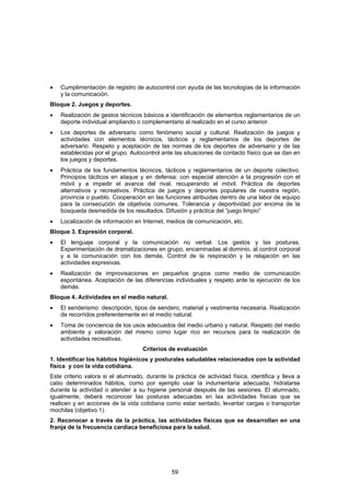 •   Cumplimentación de registro de autocontrol con ayuda de las tecnologías de la información
    y la comunicación.
Bloque 2. Juegos y deportes.
•   Realización de gestos técnicos básicos e identificación de elementos reglamentarios de un
    deporte individual ampliando o complementario al realizado en el curso anterior.
•   Los deportes de adversario como fenómeno social y cultural. Realización de juegos y
    actividades con elementos técnicos, tácticos y reglamentarios de los deportes de
    adversario. Respeto y aceptación de las normas de los deportes de adversario y de las
    establecidas por el grupo. Autocontrol ante las situaciones de contacto físico que se dan en
    los juegos y deportes.
•   Práctica de los fundamentos técnicos, tácticos y reglamentarios de un deporte colectivo.
    Principios tácticos en ataque y en defensa: con especial atención a la progresión con el
    móvil y a impedir el avance del rival, recuperando el móvil. Práctica de deportes
    alternativos y recreativos. Práctica de juegos y deportes populares de nuestra región,
    provincia o pueblo. Cooperación en las funciones atribuidas dentro de una labor de equipo
    para la consecución de objetivos comunes. Tolerancia y deportividad por encima de la
    búsqueda desmedida de los resultados. Difusión y práctica del “juego limpio”
•   Localización de información en Internet, medios de comunicación, etc.
Bloque 3. Expresión corporal.
•   El lenguaje corporal y la comunicación no verbal. Los gestos y las posturas.
    Experimentación de dramatizaciones en grupo, encaminadas al dominio, al control corporal
    y a la comunicación con los demás. Control de la respiración y la relajación en las
    actividades expresivas.
•   Realización de improvisaciones en pequeños grupos como medio de comunicación
    espontánea. Aceptación de las diferencias individuales y respeto ante la ejecución de los
    demás.
Bloque 4. Actividades en el medio natural.
•   El senderismo: descripción, tipos de sendero, material y vestimenta necesaria. Realización
    de recorridos preferentemente en el medio natural.
•   Toma de conciencia de los usos adecuados del medio urbano y natural. Respeto del medio
    ambiente y valoración del mismo como lugar rico en recursos para la realización de
    actividades recreativas.
                                    Criterios de evaluación
1. Identificar los hábitos higiénicos y posturales saludables relacionados con la actividad
física y con la vida cotidiana.
Este criterio valora si el alumnado, durante la práctica de actividad física, identifica y lleva a
cabo determinados hábitos, como por ejemplo usar la indumentaria adecuada, hidratarse
durante la actividad o atender a su higiene personal después de las sesiones. El alumnado,
igualmente, deberá reconocer las posturas adecuadas en las actividades físicas que se
realicen y en acciones de la vida cotidiana como estar sentado, levantar cargas o transportar
mochilas (objetivo 1).
2. Reconocer a través de la práctica, las actividades físicas que se desarrollan en una
franja de la frecuencia cardiaca beneficiosa para la salud.




                                               59
 