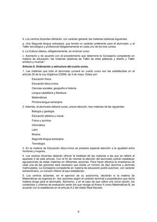 4. Los centros docentes ofertarán, con carácter general, las materias optativas siguientes.
a. Una Segunda lengua extranjera, que tendrá un carácter preferente para el alumnado, y el
Taller tecnológico y profesional obligatoriamente en cada uno de los tres cursos.
b. La Cultura clásica, obligatoriamente, en el tercer curso.
c. Asimismo y de acuerdo con el procedimiento que determine la Consejería competente en
materia de educación, las materias optativas de Taller de artes plásticas y diseño y Taller
artístico y musical.”
Artículo 8. Ordenación y estructura del cuarto curso.
1. Las materias que todo el alumnado cursará en cuarto curso son las establecidas en el
artículo 25 de la Ley Orgánica 2/2006, de 3 de mayo. Estas son:
        Educación física.
        Educación ético-cívica.
        Ciencias sociales, geografía e historia.
        Lengua castellana y literatura.
        Matemáticas.
        Primera lengua extranjera.
2. Además, el alumnado deberá cursar, previa elección, tres materias de las siguientes:
        Biología y geología.
        Educación plástica y visual.
        Física y química.
        Informática.
        Latín.
        Música.
        Segunda lengua extranjera.
        Tecnología.
3. En la materia de Educación ético-cívica se prestará especial atención a la igualdad entre
hombres y mujeres.
4. Los centros docentes deberán ofrecer la totalidad de las materias a las que se refiere el
apartado 2 de este artículo. Con el fin de orientar la elección del alumnado podrán establecer
agrupaciones de estas materias en diferentes opciones. Para hacer efectiva la enseñanza de
cada una de las opciones será necesario que exista un mínimo de diez alumnos y alumnas
matriculados. La Consejería competente en materia de educación podrá autorizar, con carácter
extraordinario, un número inferior al aquí establecido.
5. Los centros docentes, en el ejercicio de su autonomía, decidirán si la materia de
Matemáticas se organiza en dos opciones según el carácter terminal o propedéutico que dicha
materia tenga para el alumnado. Asimismo, y en el caso de que utilice una única opción, los
contenidos y criterios de evaluación serán los que recoge el Anexo II como Matemáticas B, de
acuerdo con lo establecido en el artículo 8.2 del citado Real Decreto.




                                                   6
 