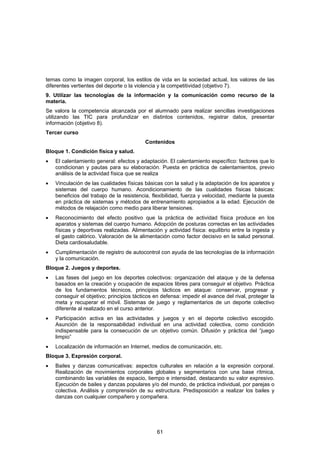 temas como la imagen corporal, los estilos de vida en la sociedad actual, los valores de las
diferentes vertientes del deporte o la violencia y la competitividad (objetivo 7).
9. Utilizar las tecnologías de la información y la comunicación como recurso de la
materia.
Se valora la competencia alcanzada por el alumnado para realizar sencillas investigaciones
utilizando las TIC para profundizar en distintos contenidos, registrar datos, presentar
información (objetivo 8).
Tercer curso
                                          Contenidos
Bloque 1. Condición física y salud.
•   El calentamiento general: efectos y adaptación. El calentamiento específico: factores que lo
    condicionan y pautas para su elaboración. Puesta en práctica de calentamientos, previo
    análisis de la actividad física que se realiza
•   Vinculación de las cualidades físicas básicas con la salud y la adaptación de los aparatos y
    sistemas del cuerpo humano. Acondicionamiento de las cualidades físicas básicas:
    beneficios del trabajo de la resistencia, flexibilidad, fuerza y velocidad, mediante la puesta
    en práctica de sistemas y métodos de entrenamiento apropiados a la edad. Ejecución de
    métodos de relajación como medio para liberar tensiones.
•   Reconocimiento del efecto positivo que la práctica de actividad física produce en los
    aparatos y sistemas del cuerpo humano. Adopción de posturas correctas en las actividades
    físicas y deportivas realizadas. Alimentación y actividad física: equilibrio entre la ingesta y
    el gasto calórico. Valoración de la alimentación como factor decisivo en la salud personal.
    Dieta cardiosaludable.
•   Cumplimentación de registro de autocontrol con ayuda de las tecnologías de la información
    y la comunicación.
Bloque 2. Juegos y deportes.
•   Las fases del juego en los deportes colectivos: organización del ataque y de la defensa
    basados en la creación y ocupación de espacios libres para conseguir el objetivo. Práctica
    de los fundamentos técnicos, principios tácticos en ataque: conservar, progresar y
    conseguir el objetivo; principios tácticos en defensa: impedir el avance del rival, proteger la
    meta y recuperar el móvil. Sistemas de juego y reglamentarios de un deporte colectivo
    diferente al realizado en el curso anterior.
•   Participación activa en las actividades y juegos y en el deporte colectivo escogido.
    Asunción de la responsabilidad individual en una actividad colectiva, como condición
    indispensable para la consecución de un objetivo común. Difusión y práctica del “juego
    limpio”
•   Localización de información en Internet, medios de comunicación, etc.
Bloque 3. Expresión corporal.
•   Bailes y danzas comunicativas: aspectos culturales en relación a la expresión corporal.
    Realización de movimientos corporales globales y segmentarios con una base rítmica,
    combinando las variables de espacio, tiempo e intensidad, destacando su valor expresivo.
    Ejecución de bailes y danzas populares y/o del mundo, de práctica individual, por parejas o
    colectiva. Análisis y comprensión de su estructura. Predisposición a realizar los bailes y
    danzas con cualquier compañero y compañera.




                                                61
 