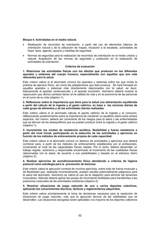 Bloque 4. Actividades en el medio natural.
•   Realización de recorridos de orientación, a partir del uso de elementos básicos de
    orientación natural y de la utilización de mapas. Iniciación a la escalada, actividades de
    trepa: tipos, agarres, apoyos y medidas de seguridad.
•   Normas de seguridad para la realización de recorridos de orientación en el medio urbano y
    natural. Aceptación de las normas de seguridad y protección en la realización de
    actividades de orientación.
                                   Criterios de evaluación
1. Relacionar las actividades físicas con los efectos que producen en los diferentes
aparatos y sistemas del cuerpo humano, especialmente con aquellos que son más
relevantes para la salud.
Este criterio valora si el alumnado conoce los aparatos y sistemas sobre los que incide la
práctica de ejercicio físico, así como las adaptaciones que ésta produce. Se hará hincapié en
aquellos aparatos y sistemas más directamente relacionados con la salud, es decir,
básicamente al aparato cardiovascular y el aparato locomotor. Asimismo deberá mostrar la
repercusión que dichos cambios tienen en la calidad de vida y en la autonomía de las personas
en el curso de su vida (objetivo 1).
2. Reflexionar sobre la importancia que tiene para la salud una alimentación equilibrada
a partir del cálculo de la ingesta y el gasto calórico, en base a las raciones diarias de
cada grupo de alimentos y de las actividades diarias realizadas.
Este criterio valora si el alumnado calcula el aporte calórico de la ingesta y el consumo,
reflexionando posteriormente sobre la importancia de mantener un equilibrio diario entre ambos
aspectos. Así mismo, deberá ser consciente de los riesgos para la salud y las enfermedades
que se derivan de los desequilibrios que se puedan producir entre la ingesta y el gasto calórico
(objetivo 1).
3. Incrementar los niveles de resistencia aeróbica, flexibilidad y fuerza resistencia a
partir del nivel inicial, participando en la selección de las actividades y ejercicios en
función de los métodos de entrenamiento propios de cada capacidad.
Este criterio valora si el alumnado conoce un abanico de actividades y ejercicios que deberá
combinar para, a partir de los métodos de entrenamiento establecidos por el profesorado,
incrementar el nivel de las capacidades físicas citadas. Por lo tanto, deberá desarrollar un
trabajo regular, autónomo y responsable encaminado al incremento de las cualidades físicas
relacionadas con la salud, de acuerdo a sus posibilidades y basado en el esfuerzo diario
(objetivo 2).
4. Realizar ejercicios de acondicionamiento físico atendiendo a criterios de higiene
postural como estrategia para la prevención de lesiones.
Este criterio valora la ejecución correcta de muchos ejercicios, sobre todo de fuerza muscular y
de flexibilidad que, realizada incorrectamente, pueden resultar potencialmente peligrosos para
la salud del alumnado. Asimismo se valora el uso de la relajación para eliminar las tensiones
musculares. Además deberá aplicar las pautas de movimiento facilitadas para transferirlas a las
posiciones corporales de las actividades cotidianas (objetivo 2).
5. Resolver situaciones de juego reducido de uno o varios deportes colectivos,
aplicando los conocimientos técnicos, tácticos y reglamentarios adquiridos.
Este criterio valora prioritariamente la toma de decisiones necesaria para la resolución de
situaciones de juego reducido, más que la ejecución técnica de las habilidades que se
desarrollan. Las situaciones escogidas serán aplicables a la mayoría de los deportes colectivos




                                              62
 
