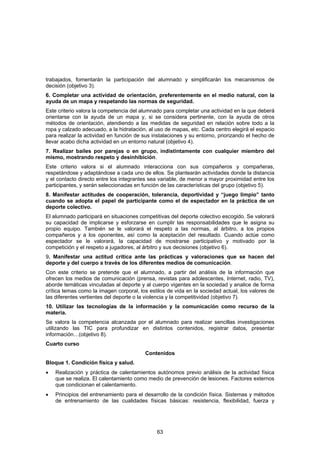 trabajados, fomentarán la participación del alumnado y simplificarán los mecanismos de
decisión (objetivo 3).
6. Completar una actividad de orientación, preferentemente en el medio natural, con la
ayuda de un mapa y respetando las normas de seguridad.
Este criterio valora la competencia del alumnado para completar una actividad en la que deberá
orientarse con la ayuda de un mapa y, si se considera pertinente, con la ayuda de otros
métodos de orientación, atendiendo a las medidas de seguridad en relación sobre todo a la
ropa y calzado adecuado, a la hidratación, al uso de mapas, etc. Cada centro elegirá el espacio
para realizar la actividad en función de sus instalaciones y su entorno, priorizando el hecho de
llevar acabo dicha actividad en un entorno natural (objetivo 4).
7. Realizar bailes por parejas o en grupo, indistintamente con cualquier miembro del
mismo, mostrando respeto y desinhibición.
Este criterio valora si el alumnado interacciona con sus compañeros y compañeras,
respetándose y adaptándose a cada uno de ellos. Se plantearán actividades donde la distancia
y el contacto directo entre los integrantes sea variable, de menor a mayor proximidad entre los
participantes, y serán seleccionadas en función de las características del grupo (objetivo 5).
8. Manifestar actitudes de cooperación, tolerancia, deportividad y “juego limpio” tanto
cuando se adopta el papel de participante como el de espectador en la práctica de un
deporte colectivo.
El alumnado participará en situaciones competitivas del deporte colectivo escogido. Se valorará
su capacidad de implicarse y esforzarse en cumplir las responsabilidades que le asigna su
propio equipo. También se le valorará el respeto a las normas, al árbitro, a los propios
compañeros y a los oponentes, así como la aceptación del resultado. Cuando actúe como
espectador se le valorará, la capacidad de mostrarse participativo y motivado por la
competición y el respeto a jugadores, al árbitro y sus decisiones (objetivo 6).
9. Manifestar una actitud crítica ante las prácticas y valoraciones que se hacen del
deporte y del cuerpo a través de los diferentes medios de comunicación.
Con este criterio se pretende que el alumnado, a partir del análisis de la información que
ofrecen los medios de comunicación (prensa, revistas para adolescentes, Internet, radio, TV),
aborde temáticas vinculadas al deporte y al cuerpo vigentes en la sociedad y analice de forma
crítica temas como la imagen corporal, los estilos de vida en la sociedad actual, los valores de
las diferentes vertientes del deporte o la violencia y la competitividad (objetivo 7).
10. Utilizar las tecnologías de la información y la comunicación como recurso de la
materia.
Se valora la competencia alcanzada por el alumnado para realizar sencillas investigaciones
utilizando las TIC para profundizar en distintos contenidos, registrar datos, presentar
información…(objetivo 8).
Cuarto curso
                                         Contenidos
Bloque 1. Condición física y salud.
•   Realización y práctica de calentamientos autónomos previo análisis de la actividad física
    que se realiza. El calentamiento como medio de prevención de lesiones. Factores externos
    que condicionan el calentamiento.
•   Principios del entrenamiento para el desarrollo de la condición física. Sistemas y métodos
    de entrenamiento de las cualidades físicas básicas: resistencia, flexibilidad, fuerza y




                                              63
 