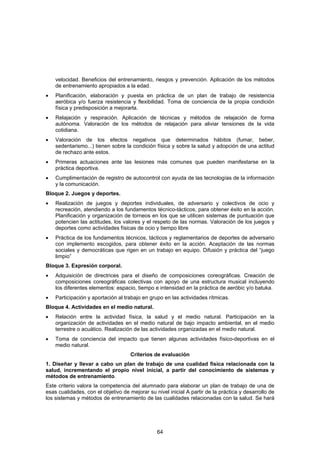 velocidad. Beneficios del entrenamiento, riesgos y prevención. Aplicación de los métodos
    de entrenamiento apropiados a la edad.
•   Planificación, elaboración y puesta en práctica de un plan de trabajo de resistencia
    aeróbica y/o fuerza resistencia y flexibilidad. Toma de conciencia de la propia condición
    física y predisposición a mejorarla.
•   Relajación y respiración. Aplicación de técnicas y métodos de relajación de forma
    autónoma. Valoración de los métodos de relajación para aliviar tensiones de la vida
    cotidiana.
•   Valoración de los efectos negativos que determinados hábitos (fumar, beber,
    sedentarismo...) tienen sobre la condición física y sobre la salud y adopción de una actitud
    de rechazo ante estos.
•   Primeras actuaciones ante las lesiones más comunes que pueden manifestarse en la
    práctica deportiva.
•   Cumplimentación de registro de autocontrol con ayuda de las tecnologías de la información
    y la comunicación.
Bloque 2. Juegos y deportes.
•   Realización de juegos y deportes individuales, de adversario y colectivos de ocio y
    recreación, atendiendo a los fundamentos técnico-tácticos, para obtener éxito en la acción.
    Planificación y organización de torneos en los que se utilicen sistemas de puntuación que
    potencien las actitudes, los valores y el respeto de las normas. Valoración de los juegos y
    deportes como actividades físicas de ocio y tiempo libre
•   Práctica de los fundamentos técnicos, tácticos y reglamentarios de deportes de adversario
    con implemento escogidos, para obtener éxito en la acción. Aceptación de las normas
    sociales y democráticas que rigen en un trabajo en equipo. Difusión y práctica del “juego
    limpio”
Bloque 3. Expresión corporal.
•   Adquisición de directrices para el diseño de composiciones coreográficas. Creación de
    composiciones coreográficas colectivas con apoyo de una estructura musical incluyendo
    los diferentes elementos: espacio, tiempo e intensidad en la práctica de aeróbic y/o batuka.
•   Participación y aportación al trabajo en grupo en las actividades rítmicas.
Bloque 4. Actividades en el medio natural.
•   Relación entre la actividad física, la salud y el medio natural. Participación en la
    organización de actividades en el medio natural de bajo impacto ambiental, en el medio
    terrestre o acuático. Realización de las actividades organizadas en el medio natural.
•   Toma de conciencia del impacto que tienen algunas actividades físico-deportivas en el
    medio natural.
                                     Criterios de evaluación
1. Diseñar y llevar a cabo un plan de trabajo de una cualidad física relacionada con la
salud, incrementando el propio nivel inicial, a partir del conocimiento de sistemas y
métodos de entrenamiento.
Este criterio valora la competencia del alumnado para elaborar un plan de trabajo de una de
esas cualidades, con el objetivo de mejorar su nivel inicial A partir de la práctica y desarrollo de
los sistemas y métodos de entrenamiento de las cualidades relacionadas con la salud. Se hará




                                                64
 