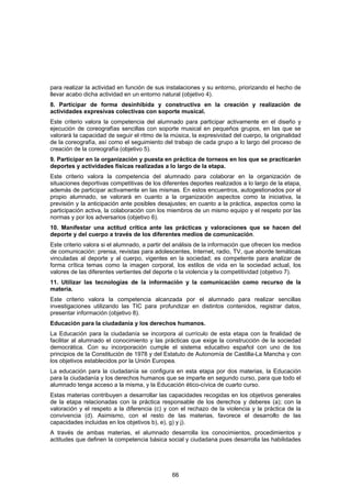 para realizar la actividad en función de sus instalaciones y su entorno, priorizando el hecho de
llevar acabo dicha actividad en un entorno natural (objetivo 4).
8. Participar de forma desinhibida y constructiva en la creación y realización de
actividades expresivas colectivas con soporte musical.
Este criterio valora la competencia del alumnado para participar activamente en el diseño y
ejecución de coreografías sencillas con soporte musical en pequeños grupos, en las que se
valorará la capacidad de seguir el ritmo de la música, la expresividad del cuerpo, la originalidad
de la coreografía, así como el seguimiento del trabajo de cada grupo a lo largo del proceso de
creación de la coreografía (objetivo 5).
9. Participar en la organización y puesta en práctica de torneos en los que se practicarán
deportes y actividades físicas realizadas a lo largo de la etapa.
Este criterio valora la competencia del alumnado para colaborar en la organización de
situaciones deportivas competitivas de los diferentes deportes realizados a lo largo de la etapa,
además de participar activamente en las mismas. En estos encuentros, autogestionados por el
propio alumnado, se valorará en cuanto a la organización aspectos como la iniciativa, la
previsión y la anticipación ante posibles desajustes; en cuanto a la práctica, aspectos como la
participación activa, la colaboración con los miembros de un mismo equipo y el respeto por las
normas y por los adversarios (objetivo 6).
10. Manifestar una actitud crítica ante las prácticas y valoraciones que se hacen del
deporte y del cuerpo a través de los diferentes medios de comunicación.
Este criterio valora si el alumnado, a partir del análisis de la información que ofrecen los medios
de comunicación: prensa, revistas para adolescentes, Internet, radio, TV, que aborde temáticas
vinculadas al deporte y al cuerpo, vigentes en la sociedad; es competente para analizar de
forma crítica temas como la imagen corporal, los estilos de vida en la sociedad actual, los
valores de las diferentes vertientes del deporte o la violencia y la competitividad (objetivo 7).
11. Utilizar las tecnologías de la información y la comunicación como recurso de la
materia.
Este criterio valora la competencia alcanzada por el alumnado para realizar sencillas
investigaciones utilizando las TIC para profundizar en distintos contenidos, registrar datos,
presentar información (objetivo 8).
Educación para la ciudadanía y los derechos humanos.
La Educación para la ciudadanía se incorpora al currículo de esta etapa con la finalidad de
facilitar al alumnado el conocimiento y las prácticas que exige la construcción de la sociedad
democrática. Con su incorporación cumple el sistema educativo español con uno de los
principios de la Constitución de 1978 y del Estatuto de Autonomía de Castilla-La Mancha y con
los objetivos establecidos por la Unión Europea.
La educación para la ciudadanía se configura en esta etapa por dos materias, la Educación
para la ciudadanía y los derechos humanos que se imparte en segundo curso, para que todo el
alumnado tenga acceso a la misma, y la Educación ético-cívica de cuarto curso.
Estas materias contribuyen a desarrollar las capacidades recogidas en los objetivos generales
de la etapa relacionadas con la práctica responsable de los derechos y deberes (a); con la
valoración y el respeto a la diferencia (c) y con el rechazo de la violencia y la práctica de la
convivencia (d). Asimismo, con el resto de las materias, favorece el desarrollo de las
capacidades incluidas en los objetivos b), e), g) y j).
A través de ambas materias, el alumnado desarrolla los conocimientos, procedimientos y
actitudes que definen la competencia básica social y ciudadana pues desarrolla las habilidades




                                                66
 