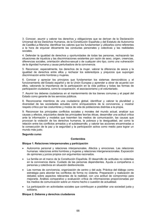 3. Conocer, asumir y valorar los derechos y obligaciones que se derivan de la Declaración
Universal de los Derechos Humanos, de la Constitución Española y del Estatuto de Autonomía
de Castilla-La Mancha; identificar los valores que los fundamentan y utilizarlos como referentes
a la hora de enjuiciar éticamente las conductas personales y colectivas y las realidades
sociales.
4. Defender la igualdad de derechos y oportunidades de todas las personas, rechazando las
situaciones de injusticia y las discriminaciones existentes por razón de sexo, origen, creencias,
diferencias sociales, orientación afectivo-sexual o de cualquier otro tipo, como una vulneración
de la dignidad humana y causa perturbadora de la convivencia.
5. Reconocer, especialmente, los derechos de la mujer, valorar la diferencia de sexos y la
igualdad de derechos entre ellos y rechazar los estereotipos y prejuicios que supongan
discriminación entre hombres y mujeres.
6. Conocer y apreciar los principios que fundamentan los sistemas democráticos y el
funcionamiento del Estado español y de la Unión Europea y aprender a obrar de acuerdo con
ellos, valorando la importancia de la participación en la vida política y todas las formas de
participación ciudadana, como la cooperación, el asociacionismo y el voluntariado.
7. Asumir los deberes ciudadanos en el mantenimiento de los bienes comunes y el papel del
Estado como garante de los servicios públicos.
8. Reconocerse miembros de una ciudadanía global, identificar y valorar la pluralidad y
diversidad de las sociedades actuales como enriquecedora de la convivencia, y mostrar
respeto crítico por las costumbres y modos de vida de poblaciones distintas a la propia.
9. Reconocer los principales conflictos sociales y morales del mundo actual, analizar sus
causas y efectos, enjuiciarlos desde las principales teorías éticas, desarrollar una actitud crítica
ante la información y modelos que trasmiten los medios de comunicación, las causas que
provocan la violación de los derechos humanos, la pobreza y la desigualdad, así como la
relación entre los conflictos armados y el subdesarrollo; y valorar las acciones encaminadas a
la consecución de la paz y la seguridad y la participación activa como medio para lograr un
mundo más justo.
Segundo curso
                                           Contenidos
Bloque 1. Relaciones interpersonales y participación
•   Autonomía personal y relaciones interpersonales. Afectos y emociones. Las relaciones
    humanas: relaciones entre hombres y mujeres y relaciones intergeneracionales. Exposición
    de opiniones y juicios propios con argumentos razonados.
•   La familia en el marco de la Constitución Española. El desarrollo de actitudes no violentas
    en la convivencia diaria. Cuidado de las personas dependientes. Ayuda a compañeros o
    personas y colectivos en situación desfavorecida.
•   Las normas de convivencia, organización de centro y del aula. Práctica del diálogo como
    estrategia para abordar los conflictos de forma no violenta. Preparación y realización de
    debates sobre aspectos relevantes de la realidad, con una actitud de compromiso para
    mejorarla. Análisis comparativo y evaluación crítica de informaciones proporcionadas por
    los medios de comunicación sobre un mismo hecho o cuestión de actualidad.
•   La participación en actividades sociales que contribuyan a posibilitar una sociedad justa y
    solidaria.
Bloque 2. Deberes y derechos ciudadanos




                                                68
 