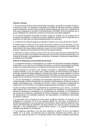 Artículo 9. Horario.
1. El horario de los Centros será de treinta horas semanales, incluyendo los cambios de clase y
el tiempo de recreo. La Consejería competente en materia de educación aprobará mediante
orden la distribución de dicho horario entre las distintas materias de cada curso, respetando en
todo caso lo estipulado en el anexo III del Real Decreto 1631/2006, de 29 de diciembre, por el
que se establecen las enseñanzas mínimas de la Educación secundaria obligatoria
2. Los centros docentes concretarán el horario escolar de acuerdo con los criterios que la
Consejería competente en materia de educación establezca al efecto para el desarrollo de su
autonomía. En todo caso, los centros docentes tendrán en cuenta que:
a. La oferta de las materias optativas se realizará en cada uno los cursos de primero a tercero.
b. Podrán incluir en cada uno de los cursos de primero a tercero una hora de lectura, sin que
ésta se considere una materia a los efectos de la evaluación y promoción del alumnado y de
determinación del número total de materias a impartir, a fin de fomentar el hábito y el gusto por
la lectura, además de la prioridad de la misma en las distintas materias.
c. Asimismo, el horario incluirá en cada uno de los cursos una hora para el desarrollo de la
tutoría y para promover las medidas necesarias para que la tutoría personal del alumnado y su
orientación educativa, psicopedagógica y profesional, constituyan un elemento fundamental en
la ordenación de esta etapa.
Artículo 10. Respuesta a la diversidad del alumnado.
1. La respuesta educativa a la diversidad es un conjunto de actuaciones educativas dirigidas a
al alumnado y a su entorno con la finalidad de favorecer una atención personalizada que facilite
el logro las competencias básicas y los objetivos de la Educación secundaria obligatoria.
2. Esta respuesta se concreta en las medidas curriculares y organizativas recogidas en el
Proyecto educativo y que, en ningún caso, podrán suponer una discriminación que impida al
alumnado, alcanzar los citados objetivos y competencias. Dentro de estas medidas se incluyen
las establecidas en el artículo 12.3 del Real Decreto 1631/2006, de 29 diciembre por el que se
establecen las enseñanzas mínimas correspondientes a la Educación secundaria obligatoria.
3. Una vez identificadas y analizadas las necesidades específicas de apoyo educativo y el
contexto escolar y familiar del alumnado, la respuesta a la diversidad se concreta en un plan de
trabajo individualizado que, coordinado por el tutor o tutora, lo desarrolla el profesorado en
colaboración con las familias y con aquellos profesionales que intervengan en la respuesta.
El plan de trabajo individualizado contemplará las competencias que el alumno y la alumna
debe alcanzar en el área o las áreas de conocimiento, los contenidos, la organización del
proceso de enseñanza y aprendizaje y los procedimientos de evaluación. En la organización
del proceso de enseñanza y aprendizaje se incluirán actividades individuales y cooperativas,
los agrupamientos, los materiales necesarios, los responsables y la distribución secuenciada
de tiempos y espacios.
4. El alumnado que se incorpora de forma tardía al sistema educativo, de acuerdo con lo
establecido en el artículo 78 de la Ley Orgánica 2/2006, de 3 de mayo, de Educación se
escolarizará atendiendo a sus circunstancias, conocimientos, edad e historial académico previo
informe del responsable de orientación del centro docente, en el que se indique el curso más
adecuado a sus características y conocimientos previos y el programa individualizado
necesario para facilitar su normalización.
5. Los programas específicos a los que hace referencia el artículo 79 de la Ley Orgánica
2/2006, de 3 de mayo, de Educación para el alumnado procedente del exterior, que se
incorpora al sistema educativo con el desconocimiento de la lengua castellana garantizarán,




                                                7
 