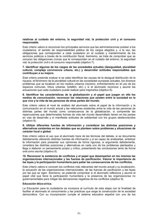 relativas al cuidado del entorno, la seguridad vial, la protección civil y el consumo
responsable.
Este criterio valora si reconocen los principales servicios que las administraciones prestan a los
ciudadanos, el sentido de responsabilidad pública de los cargos elegidos y, a la vez, las
obligaciones que corresponden a cada ciudadano en el cuidado y mantenimiento de los
servicios públicos a través de la contribución fiscal. Asimismo, se trata de comprobar que se
conocen las obligaciones cívicas que le corresponden en el cuidado del entorno, la seguridad
vial, la protección civil o el consumo responsable (objetivo 7).
7. Identificar algunos de los rasgos de las sociedades actuales (desigualdad, pluralidad
cultural, compleja convivencia urbana, etc.) y desarrollar actitudes responsables que
contribuyan a su mejora.
Este criterio pretende evaluar si se sabe identificar las causas de la desigual distribución de la
riqueza, el fenómeno de la pluralidad cultural en las sociedades europeas actuales, los diversos
problemas que se localizan en los medios urbanos (racismo, enfrentamiento en el uso de los
espacios comunes, tribus urbanas, botellón, etc) y si el alumnado reconoce y asume las
actuaciones que cada ciudadano puede realizar para mejorarlos (objetivo 8).
8. Identificar las características de la globalización y el papel que juegan en ella los
medios de comunicación, reconocer las relaciones que existen entre la sociedad en la
que vive y la vida de las personas de otras partes del mundo.
Este criterio valora el nivel de análisis del alumnado sobre el papel de la información y la
comunicación en el mundo actual y las relaciones existentes entre la vida de las personas de
distintas partes del mundo como consecuencia de la globalización, si comprende las
repercusiones que determinadas formas de vida del mundo desarrollado tienen en los países
en vías de desarrollo y si manifiesta actitudes de solidaridad con los grupos desfavorecidos
(objetivo 8).
9. Utilizar diferentes fuentes de información y considerar las distintas posiciones y
alternativas existentes en los debates que se planteen sobre problemas y situaciones de
carácter local o global.
Este criterio valora el uso que el alumnado hace de las técnicas del debate, si se documenta
debidamente utilizando distintas fuentes de información y si es capaz de analizarlas, sintetizar
la información para presentar sus opiniones de forma rigurosa, si argumenta debidamente,
considera las distintas posiciones y alternativas en cada uno de los problemas planteados y
llega a elaborar un pensamiento propio y crítico, presentando las conclusiones tanto de forma
oral como escrita (objetivo 9).
10. Reconocer la existencia de conflictos y el papel que desempeñan en los mismos las
organizaciones internacionales y las fuerzas de pacificación. Valorar la importancia de
las leyes y la participación humanitaria para paliar las consecuencias de los conflictos.
Este criterio valora si conocen los conflictos más relevantes del mundo actual y su localización,
la actuación de las organizaciones internacionales, de las fuerzas de pacificación y las leyes
por las que se rigen. Asimismo, se pretende comprobar si el alumnado reflexiona y asume el
papel vital que tiene la participación humanitaria y la presencia de las organizaciones no
gubernamentales para mitigar las derivaciones negativas de los conflictos (objetivo 9).
Educación ético-cívica.
La Educación para la ciudadanía se incorpora al currículo de esta etapa con la finalidad de
facilitar al alumnado el conocimiento y las prácticas que exige la construcción de la sociedad
democrática. Con su incorporación cumple el sistema educativo español con uno de los




                                               71
 