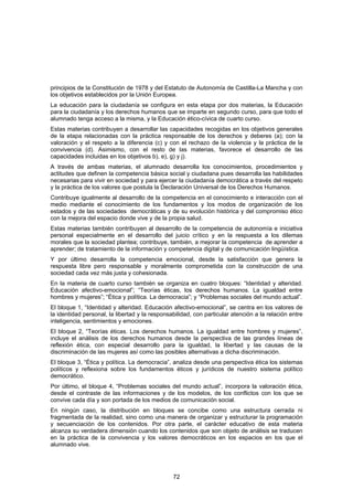 principios de la Constitución de 1978 y del Estatuto de Autonomía de Castilla-La Mancha y con
los objetivos establecidos por la Unión Europea.
La educación para la ciudadanía se configura en esta etapa por dos materias, la Educación
para la ciudadanía y los derechos humanos que se imparte en segundo curso, para que todo el
alumnado tenga acceso a la misma, y la Educación ético-cívica de cuarto curso.
Estas materias contribuyen a desarrollar las capacidades recogidas en los objetivos generales
de la etapa relacionadas con la práctica responsable de los derechos y deberes (a); con la
valoración y el respeto a la diferencia (c) y con el rechazo de la violencia y la práctica de la
convivencia (d). Asimismo, con el resto de las materias, favorece el desarrollo de las
capacidades incluidas en los objetivos b), e), g) y j).
A través de ambas materias, el alumnado desarrolla los conocimientos, procedimientos y
actitudes que definen la competencia básica social y ciudadana pues desarrolla las habilidades
necesarias para vivir en sociedad y para ejercer la ciudadanía democrática a través del respeto
y la práctica de los valores que postula la Declaración Universal de los Derechos Humanos.
Contribuye igualmente al desarrollo de la competencia en el conocimiento e interacción con el
medio mediante el conocimiento de los fundamentos y los modos de organización de los
estados y de las sociedades democráticas y de su evolución histórica y del compromiso ético
con la mejora del espacio donde vive y de la propia salud.
Estas materias también contribuyen al desarrollo de la competencia de autonomía e iniciativa
personal especialmente en el desarrollo del juicio crítico y en la respuesta a los dilemas
morales que la sociedad plantea; contribuye, también, a mejorar la competencia de aprender a
aprender; de tratamiento de la información y competencia digital y de comunicación lingüística.
Y por último desarrolla la competencia emocional, desde la satisfacción que genera la
respuesta libre pero responsable y moralmente comprometida con la construcción de una
sociedad cada vez más justa y cohesionada.
En la materia de cuarto curso también se organiza en cuatro bloques: “Identidad y alteridad.
Educación afectivo-emocional”; “Teorías éticas, los derechos humanos. La igualdad entre
hombres y mujeres”; “Ética y política. La democracia”; y “Problemas sociales del mundo actual”.
El bloque 1, “Identidad y alteridad. Educación afectivo-emocional”, se centra en los valores de
la identidad personal, la libertad y la responsabilidad, con particular atención a la relación entre
inteligencia, sentimientos y emociones.
El bloque 2, “Teorías éticas. Los derechos humanos. La igualdad entre hombres y mujeres”,
incluye el análisis de los derechos humanos desde la perspectiva de las grandes líneas de
reflexión ética, con especial desarrollo para la igualdad, la libertad y las causas de la
discriminación de las mujeres así como las posibles alternativas a dicha discriminación.
El bloque 3, “Ética y política. La democracia”, analiza desde una perspectiva ética los sistemas
políticos y reflexiona sobre los fundamentos éticos y jurídicos de nuestro sistema político
democrático.
Por último, el bloque 4, “Problemas sociales del mundo actual”, incorpora la valoración ética,
desde el contraste de las informaciones y de los modelos, de los conflictos con los que se
convive cada día y son portada de los medios de comunicación social.
En ningún caso, la distribución en bloques se concibe como una estructura cerrada ni
fragmentada de la realidad, sino como una manera de organizar y estructurar la programación
y secuenciación de los contenidos. Por otra parte, el carácter educativo de esta materia
alcanza su verdadera dimensión cuando los contenidos que son objeto de análisis se traducen
en la práctica de la convivencia y los valores democráticos en los espacios en los que el
alumnado vive.




                                                72
 