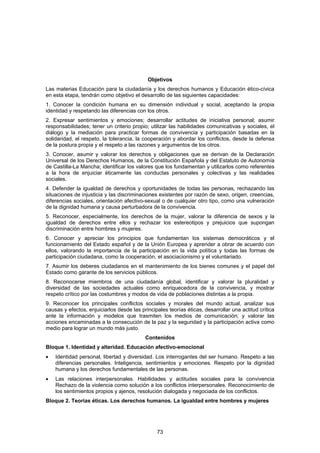 Objetivos
Las materias Educación para la ciudadanía y los derechos humanos y Educación ético-cívica
en esta etapa, tendrán como objetivo el desarrollo de las siguientes capacidades:
1. Conocer la condición humana en su dimensión individual y social, aceptando la propia
identidad y respetando las diferencias con los otros.
2. Expresar sentimientos y emociones; desarrollar actitudes de iniciativa personal; asumir
responsabilidades; tener un criterio propio; utilizar las habilidades comunicativas y sociales, el
diálogo y la mediación para practicar formas de convivencia y participación basadas en la
solidaridad, el respeto, la tolerancia, la cooperación y abordar los conflictos, desde la defensa
de la postura propia y el respeto a las razones y argumentos de los otros.
3. Conocer, asumir y valorar los derechos y obligaciones que se derivan de la Declaración
Universal de los Derechos Humanos, de la Constitución Española y del Estatuto de Autonomía
de Castilla-La Mancha; identificar los valores que los fundamentan y utilizarlos como referentes
a la hora de enjuiciar éticamente las conductas personales y colectivas y las realidades
sociales.
4. Defender la igualdad de derechos y oportunidades de todas las personas, rechazando las
situaciones de injusticia y las discriminaciones existentes por razón de sexo, origen, creencias,
diferencias sociales, orientación afectivo-sexual o de cualquier otro tipo, como una vulneración
de la dignidad humana y causa perturbadora de la convivencia.
5. Reconocer, especialmente, los derechos de la mujer, valorar la diferencia de sexos y la
igualdad de derechos entre ellos y rechazar los estereotipos y prejuicios que supongan
discriminación entre hombres y mujeres.
6. Conocer y apreciar los principios que fundamentan los sistemas democráticos y el
funcionamiento del Estado español y de la Unión Europea y aprender a obrar de acuerdo con
ellos, valorando la importancia de la participación en la vida política y todas las formas de
participación ciudadana, como la cooperación, el asociacionismo y el voluntariado.
7. Asumir los deberes ciudadanos en el mantenimiento de los bienes comunes y el papel del
Estado como garante de los servicios públicos.
8. Reconocerse miembros de una ciudadanía global, identificar y valorar la pluralidad y
diversidad de las sociedades actuales como enriquecedora de la convivencia, y mostrar
respeto crítico por las costumbres y modos de vida de poblaciones distintas a la propia.
9. Reconocer los principales conflictos sociales y morales del mundo actual, analizar sus
causas y efectos, enjuiciarlos desde las principales teorías éticas, desarrollar una actitud crítica
ante la información y modelos que trasmiten los medios de comunicación; y valorar las
acciones encaminadas a la consecución de la paz y la seguridad y la participación activa como
medio para lograr un mundo más justo.
                                           Contenidos
Bloque 1. Identidad y alteridad. Educación afectivo-emocional
•   Identidad personal, libertad y diversidad. Los interrogantes del ser humano. Respeto a las
    diferencias personales. Inteligencia, sentimientos y emociones. Respeto por la dignidad
    humana y los derechos fundamentales de las personas.
•   Las relaciones interpersonales. Habilidades y actitudes sociales para la convivencia
    Rechazo de la violencia como solución a los conflictos interpersonales. Reconocimiento de
    los sentimientos propios y ajenos, resolución dialogada y negociada de los conflictos.
Bloque 2. Teorías éticas. Los derechos humanos. La igualdad entre hombres y mujeres




                                                73
 