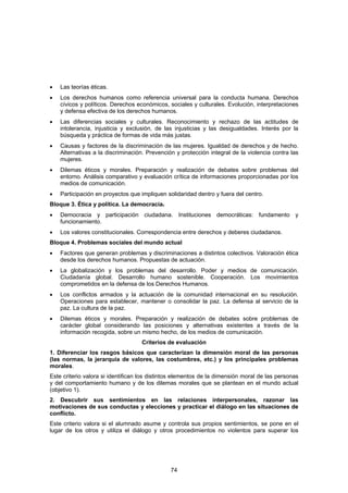 •   Las teorías éticas.
•   Los derechos humanos como referencia universal para la conducta humana. Derechos
    cívicos y políticos. Derechos económicos, sociales y culturales. Evolución, interpretaciones
    y defensa efectiva de los derechos humanos.
•   Las diferencias sociales y culturales. Reconocimiento y rechazo de las actitudes de
    intolerancia, injusticia y exclusión, de las injusticias y las desigualdades. Interés por la
    búsqueda y práctica de formas de vida más justas.
•   Causas y factores de la discriminación de las mujeres. Igualdad de derechos y de hecho.
    Alternativas a la discriminación. Prevención y protección integral de la violencia contra las
    mujeres.
•   Dilemas éticos y morales. Preparación y realización de debates sobre problemas del
    entorno. Análisis comparativo y evaluación crítica de informaciones proporcionadas por los
    medios de comunicación.
•   Participación en proyectos que impliquen solidaridad dentro y fuera del centro.
Bloque 3. Ética y política. La democracia.
•   Democracia y participación ciudadana. Instituciones democráticas: fundamento y
    funcionamiento.
•   Los valores constitucionales. Correspondencia entre derechos y deberes ciudadanos.
Bloque 4. Problemas sociales del mundo actual
•   Factores que generan problemas y discriminaciones a distintos colectivos. Valoración ética
    desde los derechos humanos. Propuestas de actuación.
•   La globalización y los problemas del desarrollo. Poder y medios de comunicación.
    Ciudadanía global. Desarrollo humano sostenible. Cooperación. Los movimientos
    comprometidos en la defensa de los Derechos Humanos.
•   Los conflictos armados y la actuación de la comunidad internacional en su resolución.
    Operaciones para establecer, mantener o consolidar la paz. La defensa al servicio de la
    paz. La cultura de la paz.
•   Dilemas éticos y morales. Preparación y realización de debates sobre problemas de
    carácter global considerando las posiciones y alternativas existentes a través de la
    información recogida, sobre un mismo hecho, de los medios de comunicación.
                                   Criterios de evaluación
1. Diferenciar los rasgos básicos que caracterizan la dimensión moral de las personas
(las normas, la jerarquía de valores, las costumbres, etc.) y los principales problemas
morales.
Este criterio valora si identifican los distintos elementos de la dimensión moral de las personas
y del comportamiento humano y de los dilemas morales que se plantean en el mundo actual
(objetivo 1).
2. Descubrir sus sentimientos en las relaciones interpersonales, razonar las
motivaciones de sus conductas y elecciones y practicar el diálogo en las situaciones de
conflicto.
Este criterio valora si el alumnado asume y controla sus propios sentimientos, se pone en el
lugar de los otros y utiliza el diálogo y otros procedimientos no violentos para superar los




                                               74
 