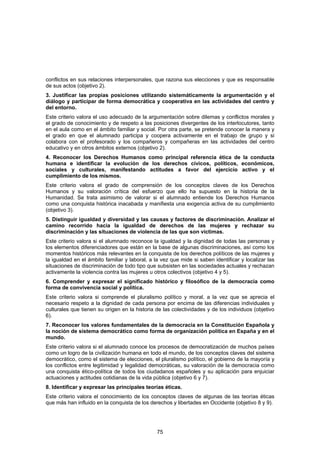 conflictos en sus relaciones interpersonales, que razona sus elecciones y que es responsable
de sus actos (objetivo 2).
3. Justificar las propias posiciones utilizando sistemáticamente la argumentación y el
diálogo y participar de forma democrática y cooperativa en las actividades del centro y
del entorno.
Este criterio valora el uso adecuado de la argumentación sobre dilemas y conflictos morales y
el grado de conocimiento y de respeto a las posiciones divergentes de los interlocutores, tanto
en el aula como en el ámbito familiar y social. Por otra parte, se pretende conocer la manera y
el grado en que el alumnado participa y coopera activamente en el trabajo de grupo y si
colabora con el profesorado y los compañeros y compañeras en las actividades del centro
educativo y en otros ámbitos externos (objetivo 2).
4. Reconocer los Derechos Humanos como principal referencia ética de la conducta
humana e identificar la evolución de los derechos cívicos, políticos, económicos,
sociales y culturales, manifestando actitudes a favor del ejercicio activo y el
cumplimiento de los mismos.
Este criterio valora el grado de comprensión de los conceptos claves de los Derechos
Humanos y su valoración crítica del esfuerzo que ello ha supuesto en la historia de la
Humanidad. Se trata asimismo de valorar si el alumnado entiende los Derechos Humanos
como una conquista histórica inacabada y manifiesta una exigencia activa de su cumplimiento
(objetivo 3).
5. Distinguir igualdad y diversidad y las causas y factores de discriminación. Analizar el
camino recorrido hacia la igualdad de derechos de las mujeres y rechazar su
discriminación y las situaciones de violencia de las que son víctimas.
Este criterio valora si el alumnado reconoce la igualdad y la dignidad de todas las personas y
los elementos diferenciadores que están en la base de algunas discriminaciones, así como los
momentos históricos más relevantes en la conquista de los derechos políticos de las mujeres y
la igualdad en el ámbito familiar y laboral, a la vez que mide si saben identificar y localizar las
situaciones de discriminación de todo tipo que subsisten en las sociedades actuales y rechazan
activamente la violencia contra las mujeres u otros colectivos (objetivo 4 y 5).
6. Comprender y expresar el significado histórico y filosófico de la democracia como
forma de convivencia social y política.
Este criterio valora si comprende el pluralismo político y moral, a la vez que se aprecia el
necesario respeto a la dignidad de cada persona por encima de las diferencias individuales y
culturales que tienen su origen en la historia de las colectividades y de los individuos (objetivo
6).
7. Reconocer los valores fundamentales de la democracia en la Constitución Española y
la noción de sistema democrático como forma de organización política en España y en el
mundo.
Este criterio valora si el alumnado conoce los procesos de democratización de muchos países
como un logro de la civilización humana en todo el mundo, de los conceptos claves del sistema
democrático, como el sistema de elecciones, el pluralismo político, el gobierno de la mayoría y
los conflictos entre legitimidad y legalidad democráticas, su valoración de la democracia como
una conquista ético-política de todos los ciudadanos españoles y su aplicación para enjuiciar
actuaciones y actitudes cotidianas de la vida pública (objetivo 6 y 7).
8. Identificar y expresar las principales teorías éticas.
Este criterio valora el conocimiento de los conceptos claves de algunas de las teorías éticas
que más han influido en la conquista de los derechos y libertades en Occidente (objetivo 8 y 9).




                                                75
 