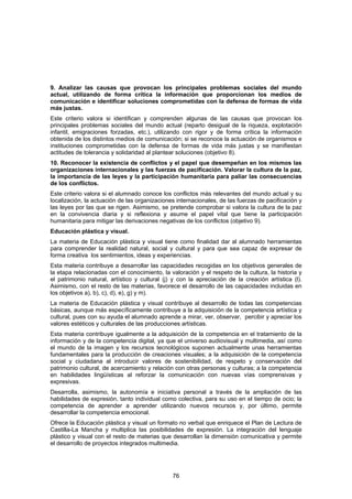 9. Analizar las causas que provocan los principales problemas sociales del mundo
actual, utilizando de forma crítica la información que proporcionan los medios de
comunicación e identificar soluciones comprometidas con la defensa de formas de vida
más justas.
Este criterio valora si identifican y comprenden algunas de las causas que provocan los
principales problemas sociales del mundo actual (reparto desigual de la riqueza, explotación
infantil, emigraciones forzadas, etc.), utilizando con rigor y de forma crítica la información
obtenida de los distintos medios de comunicación; si se reconoce la actuación de organismos e
instituciones comprometidas con la defensa de formas de vida más justas y se manifiestan
actitudes de tolerancia y solidaridad al plantear soluciones (objetivo 8).
10. Reconocer la existencia de conflictos y el papel que desempeñan en los mismos las
organizaciones internacionales y las fuerzas de pacificación. Valorar la cultura de la paz,
la importancia de las leyes y la participación humanitaria para paliar las consecuencias
de los conflictos.
Este criterio valora si el alumnado conoce los conflictos más relevantes del mundo actual y su
localización, la actuación de las organizaciones internacionales, de las fuerzas de pacificación y
las leyes por las que se rigen. Asimismo, se pretende comprobar si valora la cultura de la paz
en la convivencia diaria y si reflexiona y asume el papel vital que tiene la participación
humanitaria para mitigar las derivaciones negativas de los conflictos (objetivo 9).
Educación plástica y visual.
La materia de Educación plástica y visual tiene como finalidad dar al alumnado herramientas
para comprender la realidad natural, social y cultural y para que sea capaz de expresar de
forma creativa los sentimientos, ideas y experiencias.
Esta materia contribuye a desarrollar las capacidades recogidas en los objetivos generales de
la etapa relacionadas con el conocimiento, la valoración y el respeto de la cultura, la historia y
el patrimonio natural, artístico y cultural (j) y con la apreciación de la creación artística (l).
Asimismo, con el resto de las materias, favorece el desarrollo de las capacidades incluidas en
los objetivos a), b), c), d), e), g) y m).
La materia de Educación plástica y visual contribuye al desarrollo de todas las competencias
básicas, aunque más específicamente contribuye a la adquisición de la competencia artística y
cultural, pues con su ayuda el alumnado aprende a mirar, ver, observar, percibir y apreciar los
valores estéticos y culturales de las producciones artísticas.
Esta materia contribuye igualmente a la adquisición de la competencia en el tratamiento de la
información y de la competencia digital, ya que el universo audiovisual y multimedia, así como
el mundo de la imagen y los recursos tecnológicos suponen actualmente unas herramientas
fundamentales para la producción de creaciones visuales; a la adquisición de la competencia
social y ciudadana al introducir valores de sostenibilidad, de respeto y conservación del
patrimonio cultural, de acercamiento y relación con otras personas y culturas; a la competencia
en habilidades lingüísticas al reforzar la comunicación con nuevas vías comprensivas y
expresivas.
Desarrolla, asimismo, la autonomía e iniciativa personal a través de la ampliación de las
habilidades de expresión, tanto individual como colectiva, para su uso en el tiempo de ocio; la
competencia de aprender a aprender utilizando nuevos recursos y, por último, permite
desarrollar la competencia emocional.
Ofrece la Educación plástica y visual un formato no verbal que enriquece el Plan de Lectura de
Castilla-La Mancha y multiplica las posibilidades de expresión. La integración del lenguaje
plástico y visual con el resto de materias que desarrollan la dimensión comunicativa y permite
el desarrollo de proyectos integrados multimedia.




                                               76
 